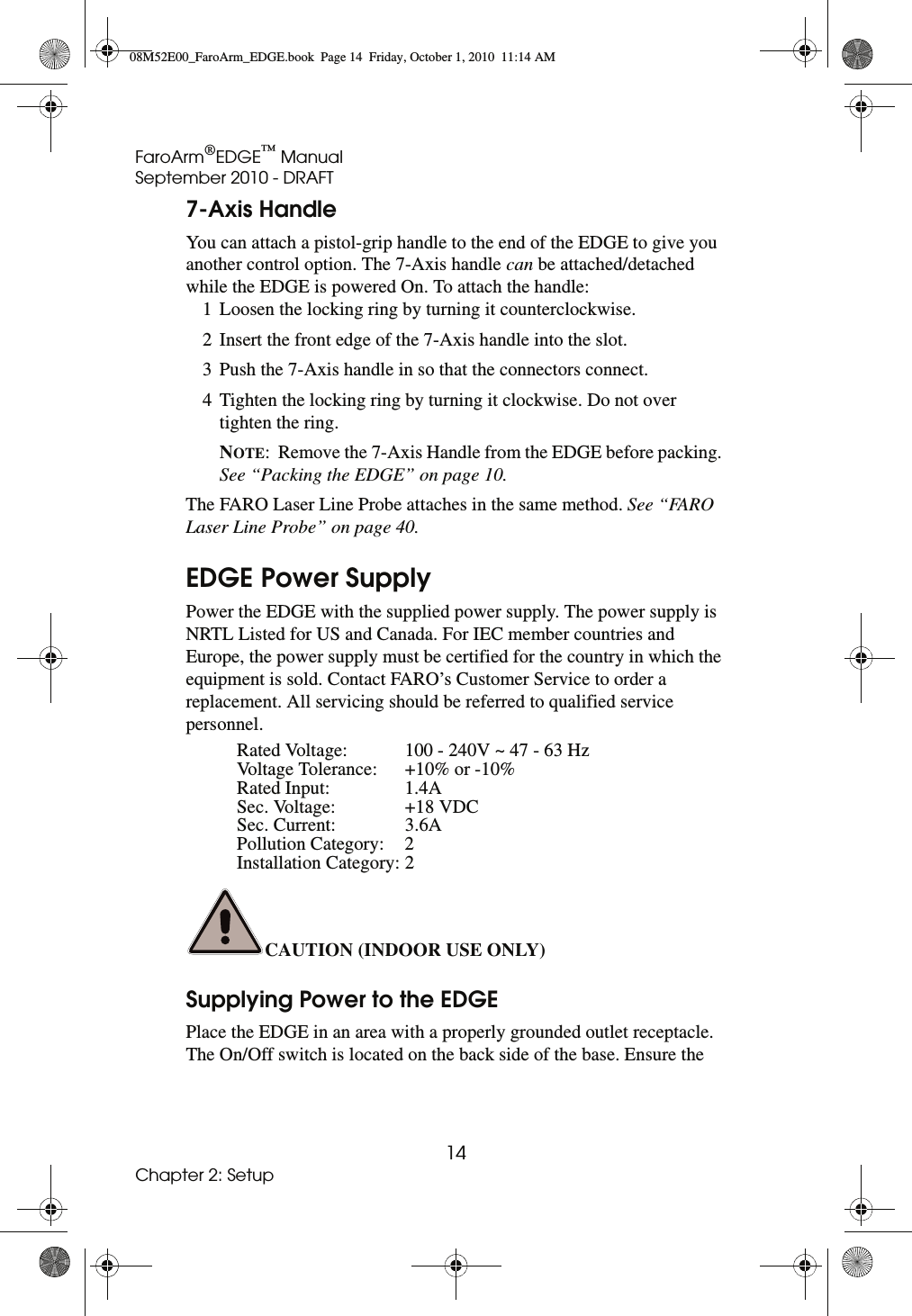 FaroArm®EDGE™ ManualSeptember 2010 - DRAFT14Chapter 2: Setup7-Axis HandleYou can attach a pistol-grip handle to the end of the EDGE to give you another control option. The 7-Axis handle can be attached/detached while the EDGE is powered On. To attach the handle: 1 Loosen the locking ring by turning it counterclockwise. 2 Insert the front edge of the 7-Axis handle into the slot. 3 Push the 7-Axis handle in so that the connectors connect. 4 Tighten the locking ring by turning it clockwise. Do not over tighten the ring. NOTE:  Remove the 7-Axis Handle from the EDGE before packing. See “Packing the EDGE” on page 10. The FARO Laser Line Probe attaches in the same method. See “FARO Laser Line Probe” on page 40. EDGE Power SupplyPower the EDGE with the supplied power supply. The power supply is NRTL Listed for US and Canada. For IEC member countries and Europe, the power supply must be certified for the country in which the equipment is sold. Contact FARO’s Customer Service to order a replacement. All servicing should be referred to qualified service personnel.CAUTION (INDOOR USE ONLY) Supplying Power to the EDGEPlace the EDGE in an area with a properly grounded outlet receptacle. The On/Off switch is located on the back side of the base. Ensure the Rated Voltage: 100 - 240V ~ 47 - 63 HzVoltage Tolerance: +10% or -10%Rated Input: 1.4ASec. Voltage: +18 VDCSec. Current: 3.6APollution Category: 2Installation Category: 208M52E00_FaroArm_EDGE.book  Page 14  Friday, October 1, 2010  11:14 AM