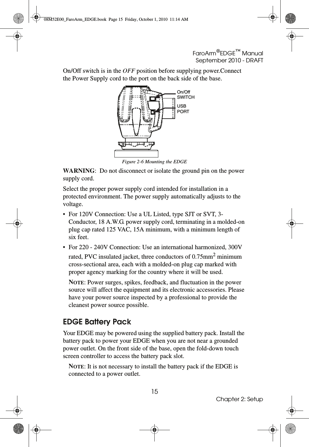 FaroArm®EDGE™ ManualSeptember 2010 - DRAFT15Chapter 2: SetupOn/Off switch is in the OFF position before supplying power.Connect the Power Supply cord to the port on the back side of the base. WARNING:  Do not disconnect or isolate the ground pin on the power supply cord.Select the proper power supply cord intended for installation in a protected environment. The power supply automatically adjusts to the voltage.• For 120V Connection: Use a UL Listed, type SJT or SVT, 3-Conductor, 18 A.W.G. power supply cord, terminating in a molded-on plug cap rated 125 VAC, 15A minimum, with a minimum length of six feet.• For 220 - 240V Connection: Use an international harmonized, 300V rated, PVC insulated jacket, three conductors of 0.75mm2 minimum cross-sectional area, each with a molded-on plug cap marked with proper agency marking for the country where it will be used.NOTE: Power surges, spikes, feedback, and fluctuation in the power source will affect the equipment and its electronic accessories. Please have your power source inspected by a professional to provide the cleanest power source possible. EDGE Battery PackYour EDGE may be powered using the supplied battery pack. Install the battery pack to power your EDGE when you are not near a grounded power outlet. On the front side of the base, open the fold-down touch screen controller to access the battery pack slot. NOTE: It is not necessary to install the battery pack if the EDGE is connected to a power outlet.Figure 2-6 Mounting the EDGEUSBPORTOn/OffSWITCH08M52E00_FaroArm_EDGE.book  Page 15  Friday, October 1, 2010  11:14 AM