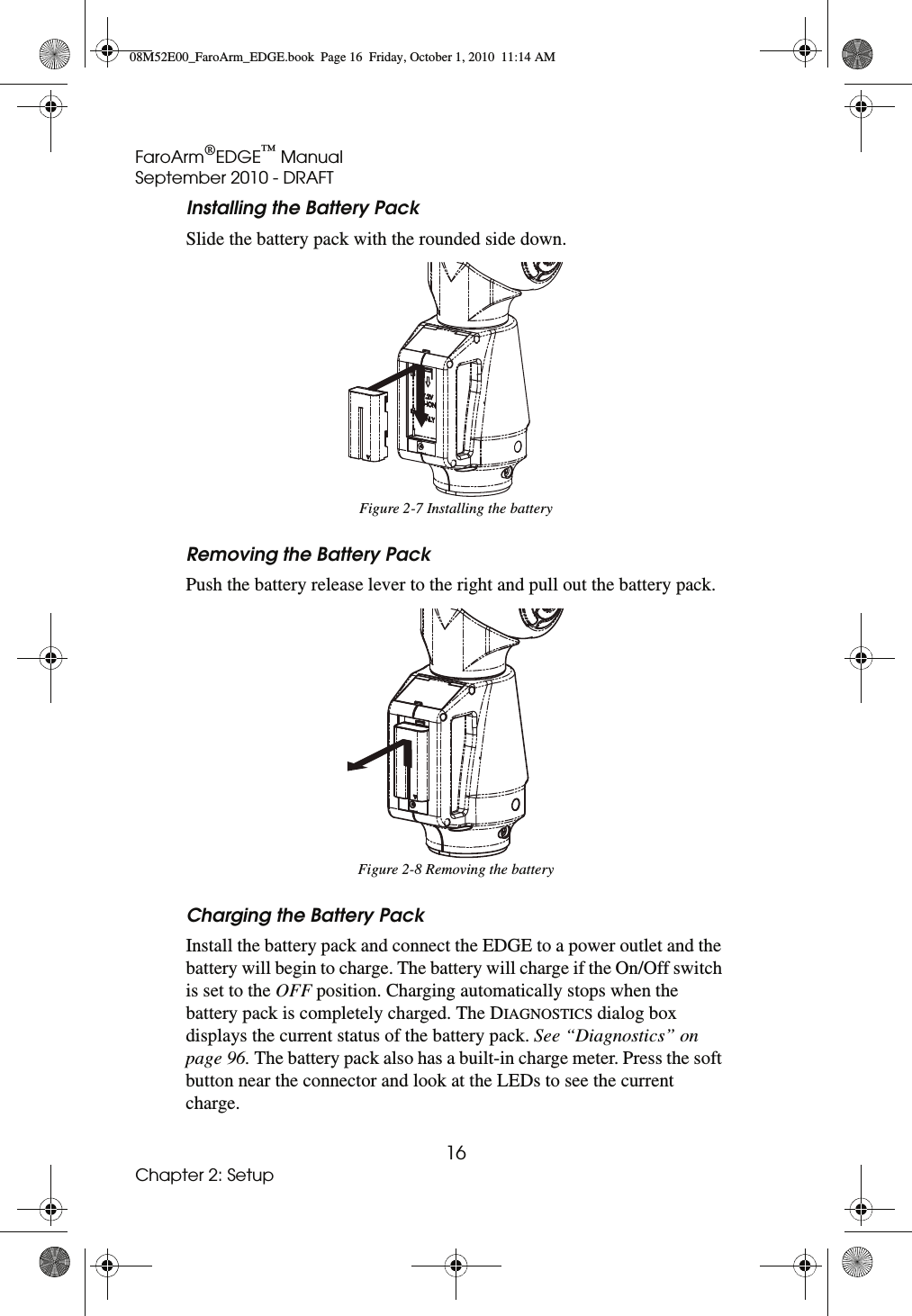 FaroArm®EDGE™ ManualSeptember 2010 - DRAFT16Chapter 2: SetupInstalling the Battery PackSlide the battery pack with the rounded side down. Removing the Battery PackPush the battery release lever to the right and pull out the battery pack. Charging the Battery PackInstall the battery pack and connect the EDGE to a power outlet and the battery will begin to charge. The battery will charge if the On/Off switch is set to the OFF position. Charging automatically stops when the battery pack is completely charged. The DIAGNOSTICS dialog box displays the current status of the battery pack. See “Diagnostics” on page 96. The battery pack also has a built-in charge meter. Press the soft button near the connector and look at the LEDs to see the current charge. Figure 2-7 Installing the batteryFigure 2-8 Removing the battery08M52E00_FaroArm_EDGE.book  Page 16  Friday, October 1, 2010  11:14 AM