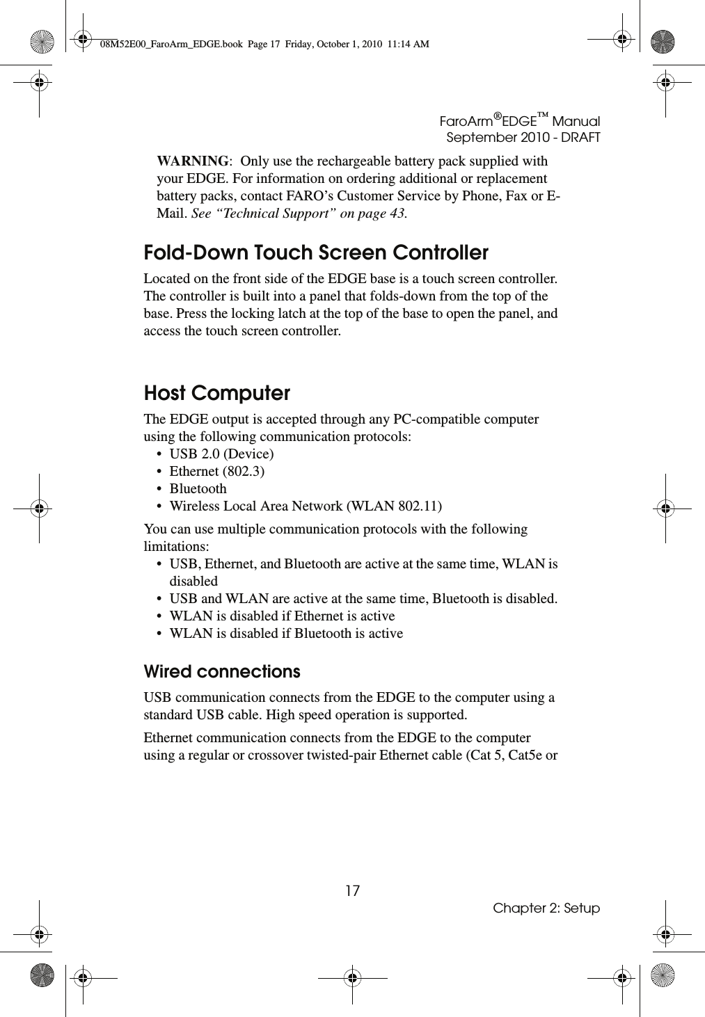 FaroArm®EDGE™ ManualSeptember 2010 - DRAFT17Chapter 2: SetupWARNING:  Only use the rechargeable battery pack supplied with your EDGE. For information on ordering additional or replacement battery packs, contact FARO’s Customer Service by Phone, Fax or E-Mail. See “Technical Support” on page 43. Fold-Down Touch Screen ControllerLocated on the front side of the EDGE base is a touch screen controller. The controller is built into a panel that folds-down from the top of the base. Press the locking latch at the top of the base to open the panel, and access the touch screen controller. Host ComputerThe EDGE output is accepted through any PC-compatible computer using the following communication protocols:• USB 2.0 (Device) • Ethernet (802.3) • Bluetooth • Wireless Local Area Network (WLAN 802.11)You can use multiple communication protocols with the following limitations:• USB, Ethernet, and Bluetooth are active at the same time, WLAN is disabled • USB and WLAN are active at the same time, Bluetooth is disabled. • WLAN is disabled if Ethernet is active • WLAN is disabled if Bluetooth is active Wired connectionsUSB communication connects from the EDGE to the computer using a standard USB cable. High speed operation is supported.Ethernet communication connects from the EDGE to the computer using a regular or crossover twisted-pair Ethernet cable (Cat 5, Cat5e or 08M52E00_FaroArm_EDGE.book  Page 17  Friday, October 1, 2010  11:14 AM