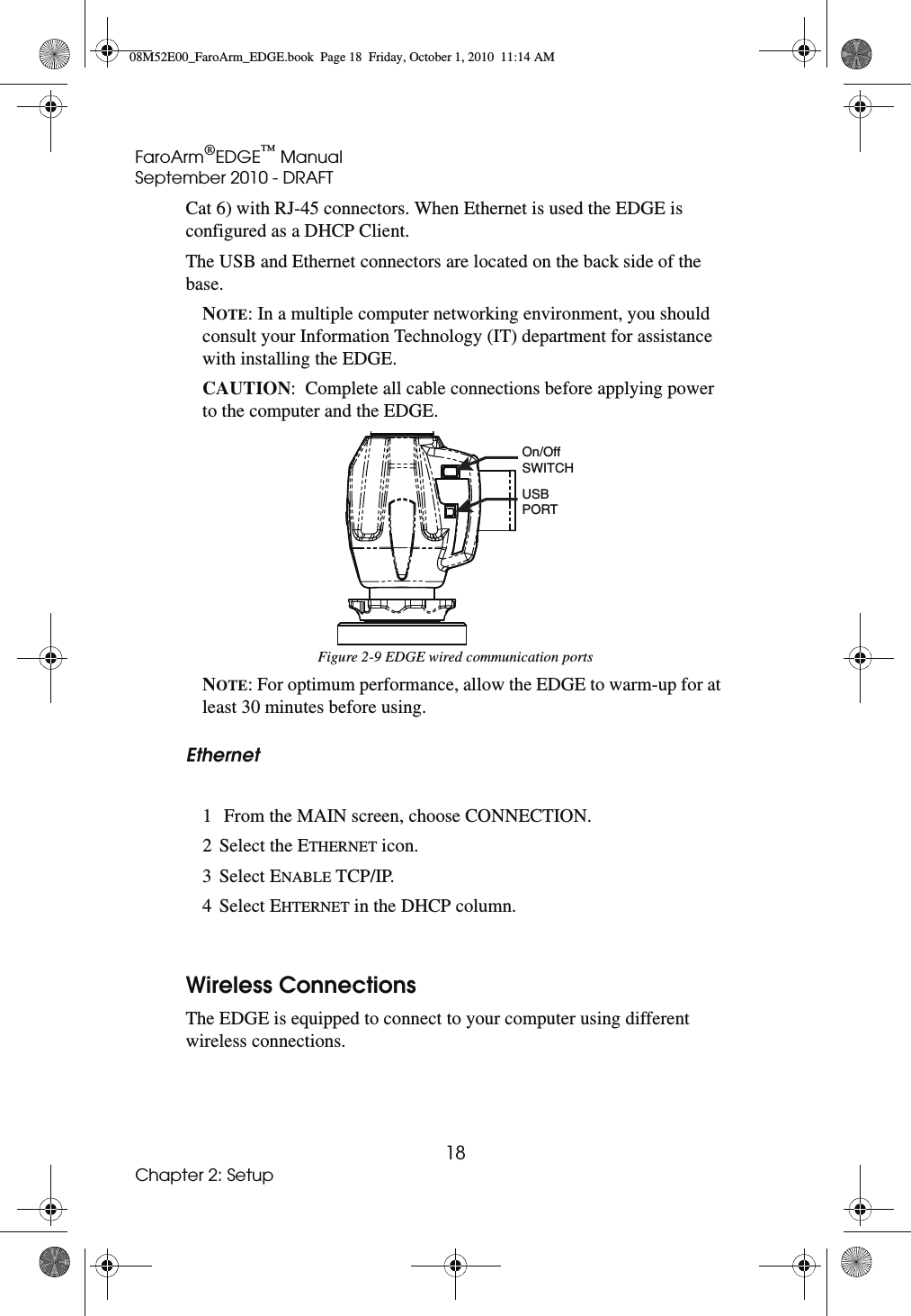 FaroArm®EDGE™ ManualSeptember 2010 - DRAFT18Chapter 2: SetupCat 6) with RJ-45 connectors. When Ethernet is used the EDGE is configured as a DHCP Client. The USB and Ethernet connectors are located on the back side of the base.NOTE: In a multiple computer networking environment, you should consult your Information Technology (IT) department for assistance with installing the EDGE. CAUTION:  Complete all cable connections before applying power to the computer and the EDGE. NOTE: For optimum performance, allow the EDGE to warm-up for at least 30 minutes before using. Ethernet 1  From the MAIN screen, choose CONNECTION. 2 Select the ETHERNET icon. 3 Select ENABLE TCP/IP. 4 Select EHTERNET in the DHCP column. Wireless ConnectionsThe EDGE is equipped to connect to your computer using different wireless connections. Figure 2-9 EDGE wired communication portsUSBPORTOn/OffSWITCH08M52E00_FaroArm_EDGE.book  Page 18  Friday, October 1, 2010  11:14 AM