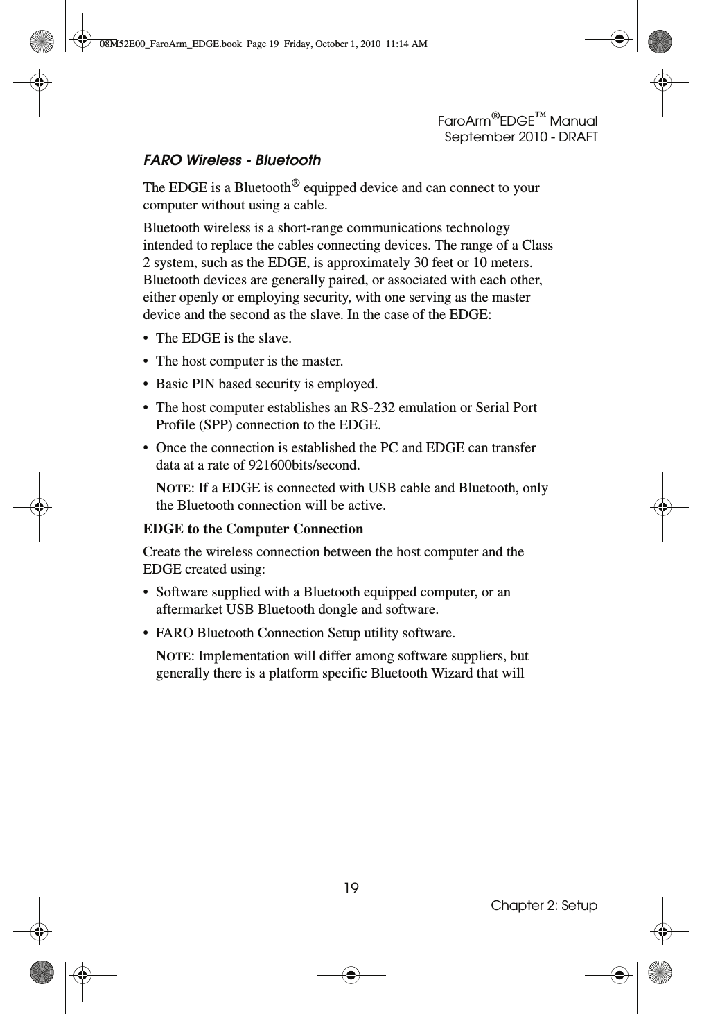 FaroArm®EDGE™ ManualSeptember 2010 - DRAFT19Chapter 2: SetupFARO Wireless - BluetoothThe EDGE is a Bluetooth® equipped device and can connect to your computer without using a cable. Bluetooth wireless is a short-range communications technology intended to replace the cables connecting devices. The range of a Class 2 system, such as the EDGE, is approximately 30 feet or 10 meters. Bluetooth devices are generally paired, or associated with each other, either openly or employing security, with one serving as the master device and the second as the slave. In the case of the EDGE:• The EDGE is the slave. • The host computer is the master. • Basic PIN based security is employed. • The host computer establishes an RS-232 emulation or Serial Port Profile (SPP) connection to the EDGE. • Once the connection is established the PC and EDGE can transfer data at a rate of 921600bits/second. NOTE: If a EDGE is connected with USB cable and Bluetooth, only the Bluetooth connection will be active. EDGE to the Computer Connection Create the wireless connection between the host computer and the EDGE created using:• Software supplied with a Bluetooth equipped computer, or an aftermarket USB Bluetooth dongle and software. • FARO Bluetooth Connection Setup utility software. NOTE: Implementation will differ among software suppliers, but generally there is a platform specific Bluetooth Wizard that will 08M52E00_FaroArm_EDGE.book  Page 19  Friday, October 1, 2010  11:14 AM