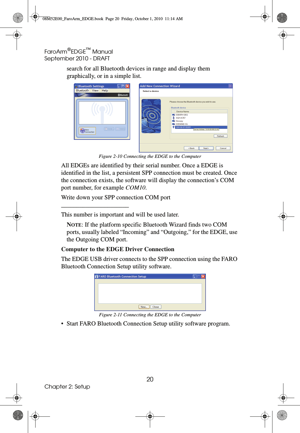 FaroArm®EDGE™ ManualSeptember 2010 - DRAFT20Chapter 2: Setupsearch for all Bluetooth devices in range and display them graphically, or in a simple list. All EDGEs are identified by their serial number. Once a EDGE is identified in the list, a persistent SPP connection must be created. Once the connection exists, the software will display the connection’s COM port number, for example COM10. Write down your SPP connection COM port ______________________This number is important and will be used later. NOTE: If the platform specific Bluetooth Wizard finds two COM ports, usually labeled “Incoming” and “Outgoing,” for the EDGE, use the Outgoing COM port. Computer to the EDGE Driver Connection The EDGE USB driver connects to the SPP connection using the FARO Bluetooth Connection Setup utility software. • Start FARO Bluetooth Connection Setup utility software program.Figure 2-10 Connecting the EDGE to the ComputerFigure 2-11 Connecting the EDGE to the Computer08M52E00_FaroArm_EDGE.book  Page 20  Friday, October 1, 2010  11:14 AM