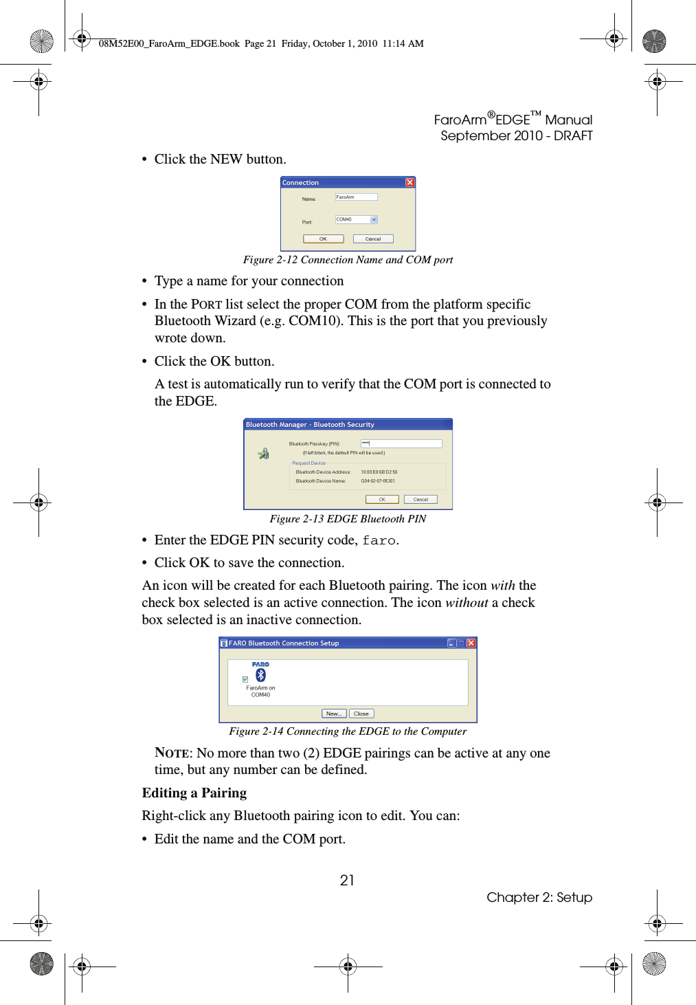 FaroArm®EDGE™ ManualSeptember 2010 - DRAFT21Chapter 2: Setup• Click the NEW button.• Type a name for your connection•In the PORT list select the proper COM from the platform specific Bluetooth Wizard (e.g. COM10). This is the port that you previously wrote down. • Click the OK button. A test is automatically run to verify that the COM port is connected to the EDGE. • Enter the EDGE PIN security code, faro. • Click OK to save the connection. An icon will be created for each Bluetooth pairing. The icon with the check box selected is an active connection. The icon without a check box selected is an inactive connection. NOTE: No more than two (2) EDGE pairings can be active at any one time, but any number can be defined. Editing a Pairing Right-click any Bluetooth pairing icon to edit. You can:• Edit the name and the COM port. Figure 2-12 Connection Name and COM portFigure 2-13 EDGE Bluetooth PINFigure 2-14 Connecting the EDGE to the Computer08M52E00_FaroArm_EDGE.book  Page 21  Friday, October 1, 2010  11:14 AM