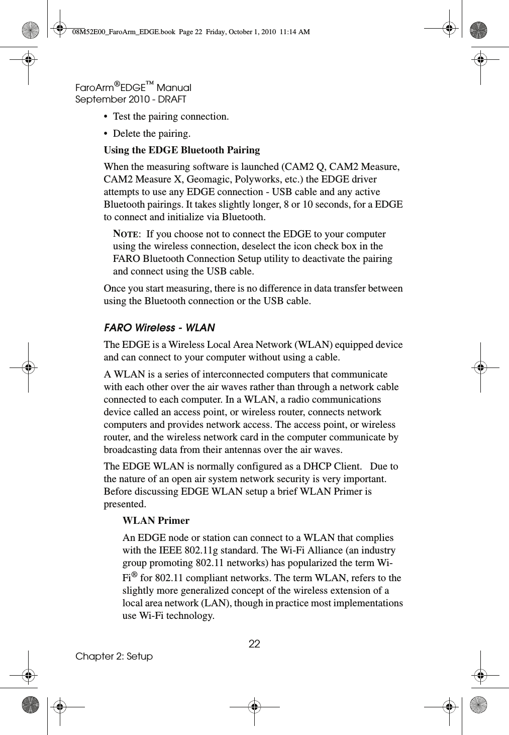 FaroArm®EDGE™ ManualSeptember 2010 - DRAFT22Chapter 2: Setup• Test the pairing connection. • Delete the pairing. Using the EDGE Bluetooth Pairing When the measuring software is launched (CAM2 Q, CAM2 Measure, CAM2 Measure X, Geomagic, Polyworks, etc.) the EDGE driver attempts to use any EDGE connection - USB cable and any active Bluetooth pairings. It takes slightly longer, 8 or 10 seconds, for a EDGE to connect and initialize via Bluetooth. NOTE:  If you choose not to connect the EDGE to your computer using the wireless connection, deselect the icon check box in the FARO Bluetooth Connection Setup utility to deactivate the pairing and connect using the USB cable.Once you start measuring, there is no difference in data transfer between using the Bluetooth connection or the USB cable. FARO Wireless - WLANThe EDGE is a Wireless Local Area Network (WLAN) equipped device and can connect to your computer without using a cable. A WLAN is a series of interconnected computers that communicate with each other over the air waves rather than through a network cable connected to each computer. In a WLAN, a radio communications device called an access point, or wireless router, connects network computers and provides network access. The access point, or wireless router, and the wireless network card in the computer communicate by broadcasting data from their antennas over the air waves. The EDGE WLAN is normally configured as a DHCP Client.   Due to the nature of an open air system network security is very important. Before discussing EDGE WLAN setup a brief WLAN Primer is presented. WLAN Primer An EDGE node or station can connect to a WLAN that complies with the IEEE 802.11g standard. The Wi-Fi Alliance (an industry group promoting 802.11 networks) has popularized the term Wi-Fi® for 802.11 compliant networks. The term WLAN, refers to the slightly more generalized concept of the wireless extension of a local area network (LAN), though in practice most implementations use Wi-Fi technology.08M52E00_FaroArm_EDGE.book  Page 22  Friday, October 1, 2010  11:14 AM