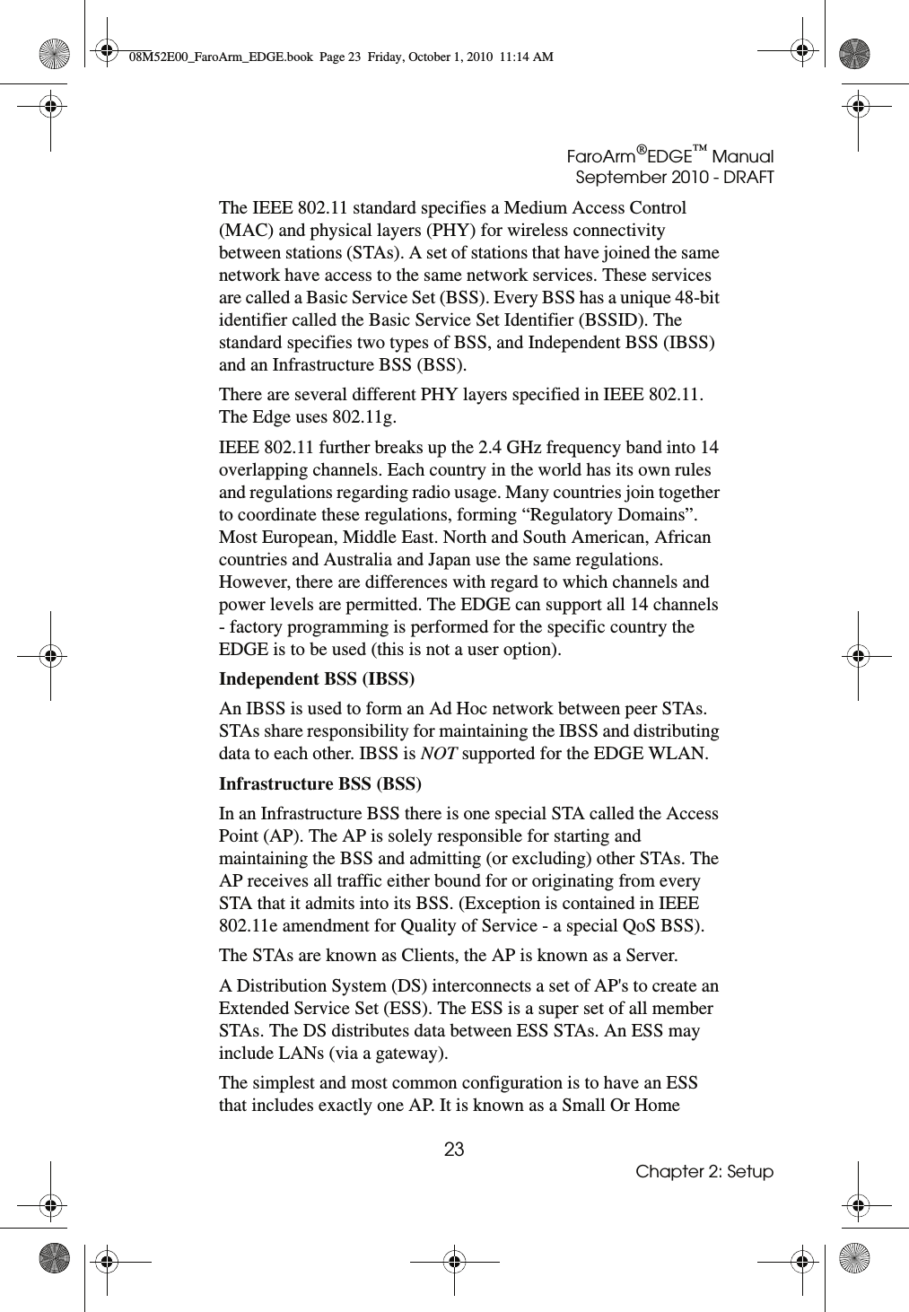 FaroArm®EDGE™ ManualSeptember 2010 - DRAFT23Chapter 2: SetupThe IEEE 802.11 standard specifies a Medium Access Control (MAC) and physical layers (PHY) for wireless connectivity between stations (STAs). A set of stations that have joined the same network have access to the same network services. These services are called a Basic Service Set (BSS). Every BSS has a unique 48-bit identifier called the Basic Service Set Identifier (BSSID). The standard specifies two types of BSS, and Independent BSS (IBSS) and an Infrastructure BSS (BSS).There are several different PHY layers specified in IEEE 802.11. The Edge uses 802.11g.IEEE 802.11 further breaks up the 2.4 GHz frequency band into 14 overlapping channels. Each country in the world has its own rules and regulations regarding radio usage. Many countries join together to coordinate these regulations, forming “Regulatory Domains”. Most European, Middle East. North and South American, African countries and Australia and Japan use the same regulations. However, there are differences with regard to which channels and power levels are permitted. The EDGE can support all 14 channels - factory programming is performed for the specific country the EDGE is to be used (this is not a user option).Independent BSS (IBSS) An IBSS is used to form an Ad Hoc network between peer STAs. STAs share responsibility for maintaining the IBSS and distributing data to each other. IBSS is NOT supported for the EDGE WLAN.Infrastructure BSS (BSS) In an Infrastructure BSS there is one special STA called the Access Point (AP). The AP is solely responsible for starting and maintaining the BSS and admitting (or excluding) other STAs. The AP receives all traffic either bound for or originating from every STA that it admits into its BSS. (Exception is contained in IEEE 802.11e amendment for Quality of Service - a special QoS BSS). The STAs are known as Clients, the AP is known as a Server. A Distribution System (DS) interconnects a set of AP&apos;s to create an Extended Service Set (ESS). The ESS is a super set of all member STAs. The DS distributes data between ESS STAs. An ESS may include LANs (via a gateway). The simplest and most common configuration is to have an ESS that includes exactly one AP. It is known as a Small Or Home 08M52E00_FaroArm_EDGE.book  Page 23  Friday, October 1, 2010  11:14 AM