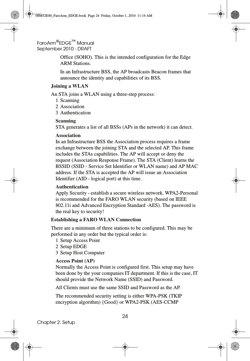 FaroArm®EDGE™ ManualSeptember 2010 - DRAFT24Chapter 2: SetupOffice (SOHO). This is the intended configuration for the Edge ARM Stations. In an Infrastructure BSS, the AP broadcasts Beacon frames that announce the identity and capabilities of its BSS. Joining a WLAN An STA joins a WLAN using a three-step process: 1 Scanning 2 Association 3 Authentication Scanning STA generates a list of all BSSs (APs in the network) it can detect. Association In an Infrastructure BSS the Association process requires a frame exchange between the joining STA and the selected AP. This frame includes the STAs capabilities. The AP will accept or deny the request (Association Response Frame). The STA (Client) learns the BSSID (SSID - Service Set Identifier or WLAN name) and AP MAC address. If the STA is accepted the AP will issue an Association Identifier (AID - logical port) at this time.Authentication Apply Security - establish a secure wireless network. WPA2-Personal is recommended for the FARO WLAN security (based on IEEE 802.11i and Advanced Encryption Standard -AES). The password is the real key to security!Establishing a FARO WLAN Connection There are a minimum of three stations to be configured. This may be performed in any order but the typical order is: 1 Setup Access Point 2 Setup EDGE 3 Setup Host Computer Access Point (AP) Normally the Access Point is configured first. This setup may have been done by the your companies IT department. If this is the case, IT should provide the Network Name (SSID) and Password.All Clients must use the same SSID and Password as the AP.The recommended security setting is either WPA-PSK (TKIP encryption algorithm) {Good} or WPA2-PSK (AES-CCMP 08M52E00_FaroArm_EDGE.book  Page 24  Friday, October 1, 2010  11:14 AM