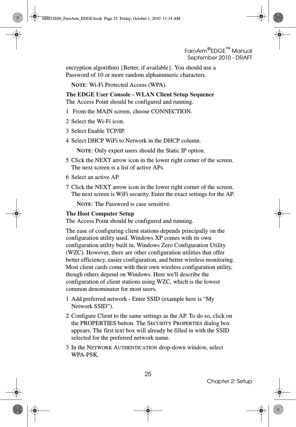 FaroArm®EDGE™ ManualSeptember 2010 - DRAFT25Chapter 2: Setupencryption algorithm) {Better, if available}. You should use a Password of 10 or more random alphanumeric characters. NOTE: Wi-Fi Protected Access (WPA).The EDGE User Console - WLAN Client Setup Sequence The Access Point should be configured and running.1  From the MAIN screen, choose CONNECTION. 2 Select the Wi-Fi icon. 3 Select Enable TCP/IP. 4 Select DHCP WiFi to Network in the DHCP column. NOTE: Only expert users should the Static IP option. 5 Click the NEXT arrow icon in the lower right corner of the screen. The next screen is a list of active APs. 6 Select an active AP. 7 Click the NEXT arrow icon in the lower right corner of the screen. The next screen is WiFi security. Enter the exact settings for the AP. NOTE: The Password is case sensitive. The Host Computer Setup The Access Point should be configured and running.The ease of configuring client stations depends principally on the configuration utility used. Windows XP comes with its own configuration utility built in, Windows Zero Configuration Utility (WZC). However, there are other configuration utilities that offer better efficiency, easier configuration, and better wireless monitoring. Most client cards come with their own wireless configuration utility, though others depend on Windows. Here we&apos;ll describe the configuration of client stations using WZC, which is the lowest common denominator for most users. 1 Add preferred network - Enter SSID (example here is “My Network SSID”).2 Configure Client to the same settings as the AP. To do so, click on the PROPERTIES button. The SECURITY PROPERTIES dialog box appears. The first text box will already be filled in with the SSID selected for the preferred network name. 3In the NETWORK AUTHENTICATION drop-down window, select WPA-PSK.08M52E00_FaroArm_EDGE.book  Page 25  Friday, October 1, 2010  11:14 AM