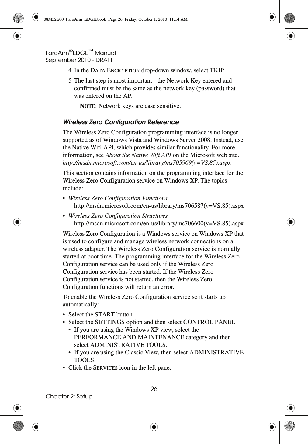 FaroArm®EDGE™ ManualSeptember 2010 - DRAFT26Chapter 2: Setup4In the DATA ENCRYPTION drop-down window, select TKIP.5 The last step is most important - the Network Key entered and confirmed must be the same as the network key (password) that was entered on the AP. NOTE: Network keys are case sensitive.Wireless Zero Configuration Reference The Wireless Zero Configuration programming interface is no longer supported as of Windows Vista and Windows Server 2008. Instead, use the Native Wifi API, which provides similar functionality. For more information, see About the Native Wifi API on the Microsoft web site. http://msdn.microsoft.com/en-us/library/ms705969(v=VS.85).aspx This section contains information on the programming interface for the Wireless Zero Configuration service on Windows XP. The topics include:•Wireless Zero Configuration Functions http://msdn.microsoft.com/en-us/library/ms706587(v=VS.85).aspx•Wireless Zero Configuration Structures http://msdn.microsoft.com/en-us/library/ms706600(v=VS.85).aspxWireless Zero Configuration is a Windows service on Windows XP that is used to configure and manage wireless network connections on a wireless adapter. The Wireless Zero Configuration service is normally started at boot time. The programming interface for the Wireless Zero Configuration service can be used only if the Wireless Zero Configuration service has been started. If the Wireless Zero Configuration service is not started, then the Wireless Zero Configuration functions will return an error. To enable the Wireless Zero Configuration service so it starts up automatically:• Select the START button• Select the SETTINGS option and then select CONTROL PANEL• If you are using the Windows XP view, select the PERFORMANCE AND MAINTENANCE category and then select ADMINISTRATIVE TOOLS. • If you are using the Classic View, then select ADMINISTRATIVE TOOLS. • Click the SERVICES icon in the left pane. 08M52E00_FaroArm_EDGE.book  Page 26  Friday, October 1, 2010  11:14 AM