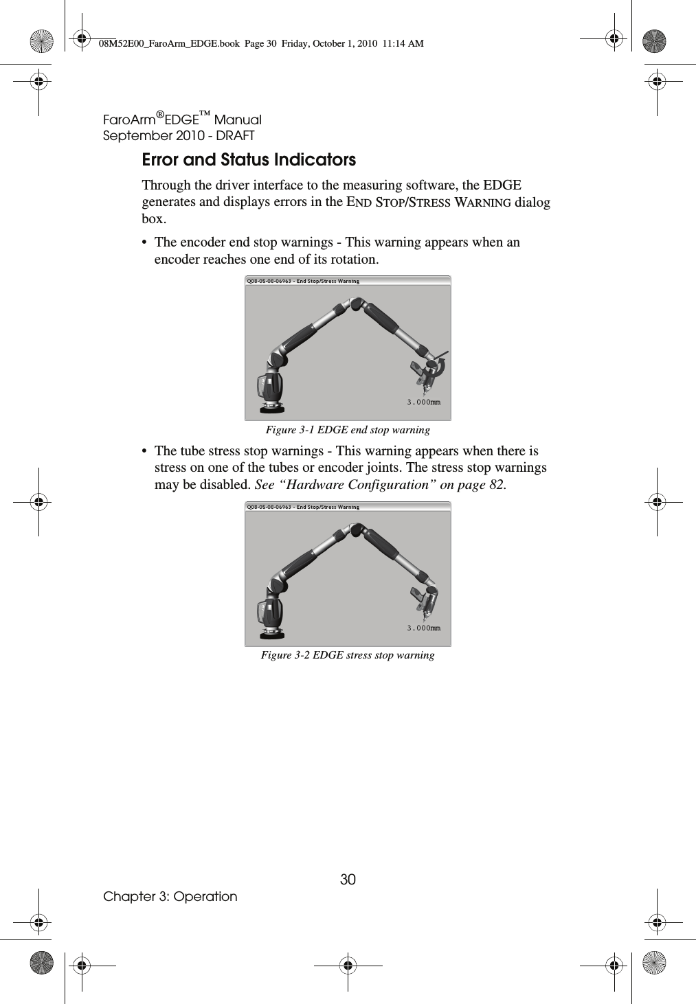FaroArm®EDGE™ ManualSeptember 2010 - DRAFT30Chapter 3: OperationError and Status IndicatorsThrough the driver interface to the measuring software, the EDGE generates and displays errors in the END STOP/STRESS WARNING dialog box. • The encoder end stop warnings - This warning appears when an encoder reaches one end of its rotation. • The tube stress stop warnings - This warning appears when there is stress on one of the tubes or encoder joints. The stress stop warnings may be disabled. See “Hardware Configuration” on page 82. Figure 3-1 EDGE end stop warningFigure 3-2 EDGE stress stop warning08M52E00_FaroArm_EDGE.book  Page 30  Friday, October 1, 2010  11:14 AM