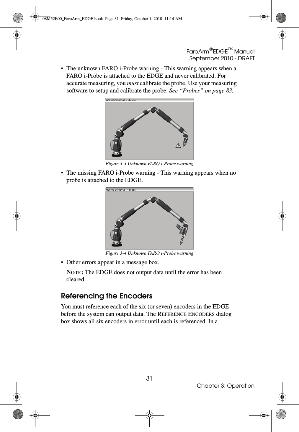 FaroArm®EDGE™ ManualSeptember 2010 - DRAFT31Chapter 3: Operation• The unknown FARO i-Probe warning - This warning appears when a FARO i-Probe is attached to the EDGE and never calibrated. For accurate measuring, you must calibrate the probe. Use your measuring software to setup and calibrate the probe. See “Probes” on page 83. • The missing FARO i-Probe warning - This warning appears when no probe is attached to the EDGE. • Other errors appear in a message box. NOTE: The EDGE does not output data until the error has been cleared. Referencing the EncodersYou must reference each of the six (or seven) encoders in the EDGE before the system can output data. The REFERENCE ENCODERS dialog box shows all six encoders in error until each is referenced. In a Figure 3-3 Unknown FARO i-Probe warningFigure 3-4 Unknown FARO i-Probe warning08M52E00_FaroArm_EDGE.book  Page 31  Friday, October 1, 2010  11:14 AM