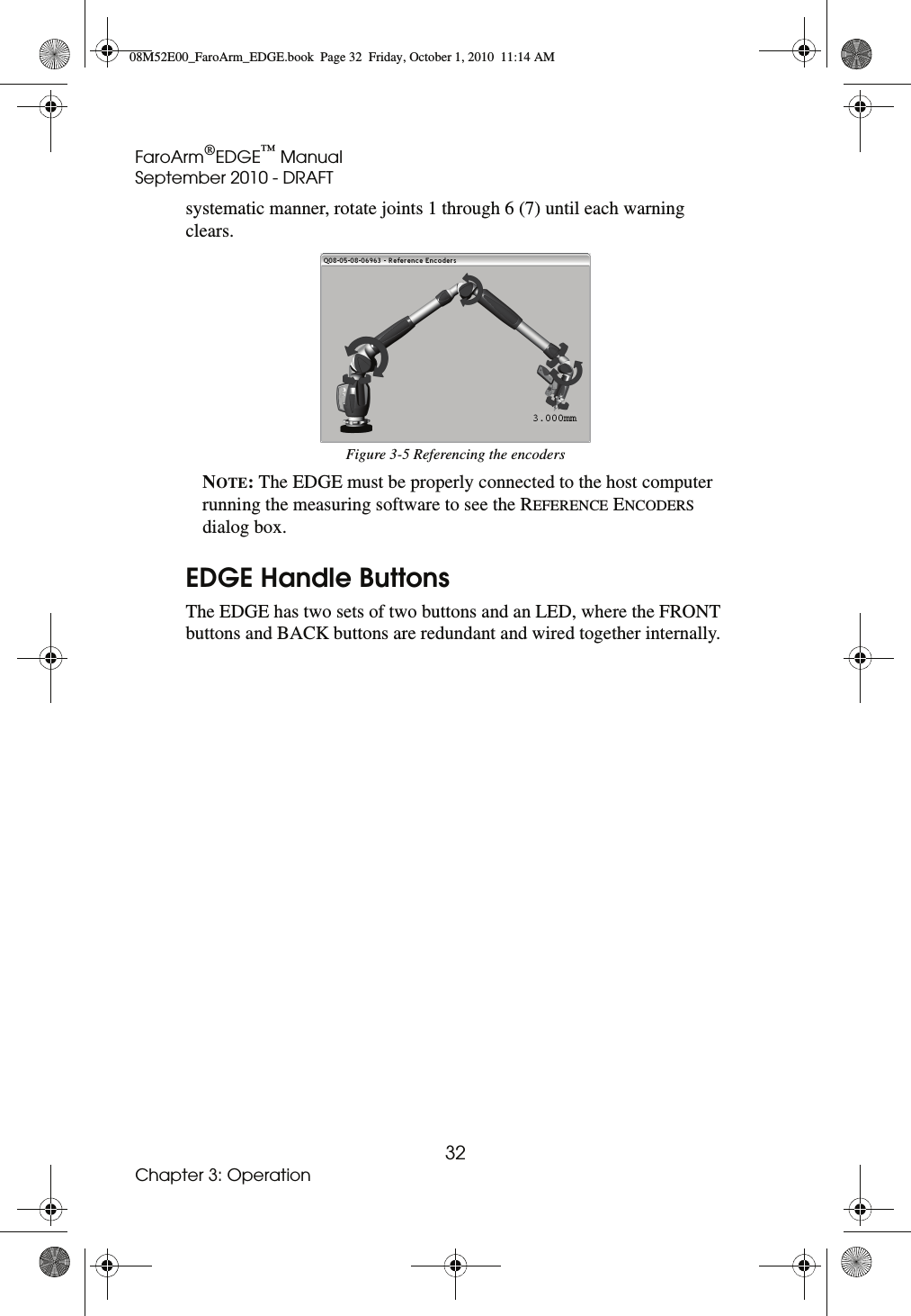 FaroArm®EDGE™ ManualSeptember 2010 - DRAFT32Chapter 3: Operationsystematic manner, rotate joints 1 through 6 (7) until each warning clears. NOTE: The EDGE must be properly connected to the host computer running the measuring software to see the REFERENCE ENCODERS dialog box.EDGE Handle ButtonsThe EDGE has two sets of two buttons and an LED, where the FRONT buttons and BACK buttons are redundant and wired together internally. Figure 3-5 Referencing the encoders08M52E00_FaroArm_EDGE.book  Page 32  Friday, October 1, 2010  11:14 AM