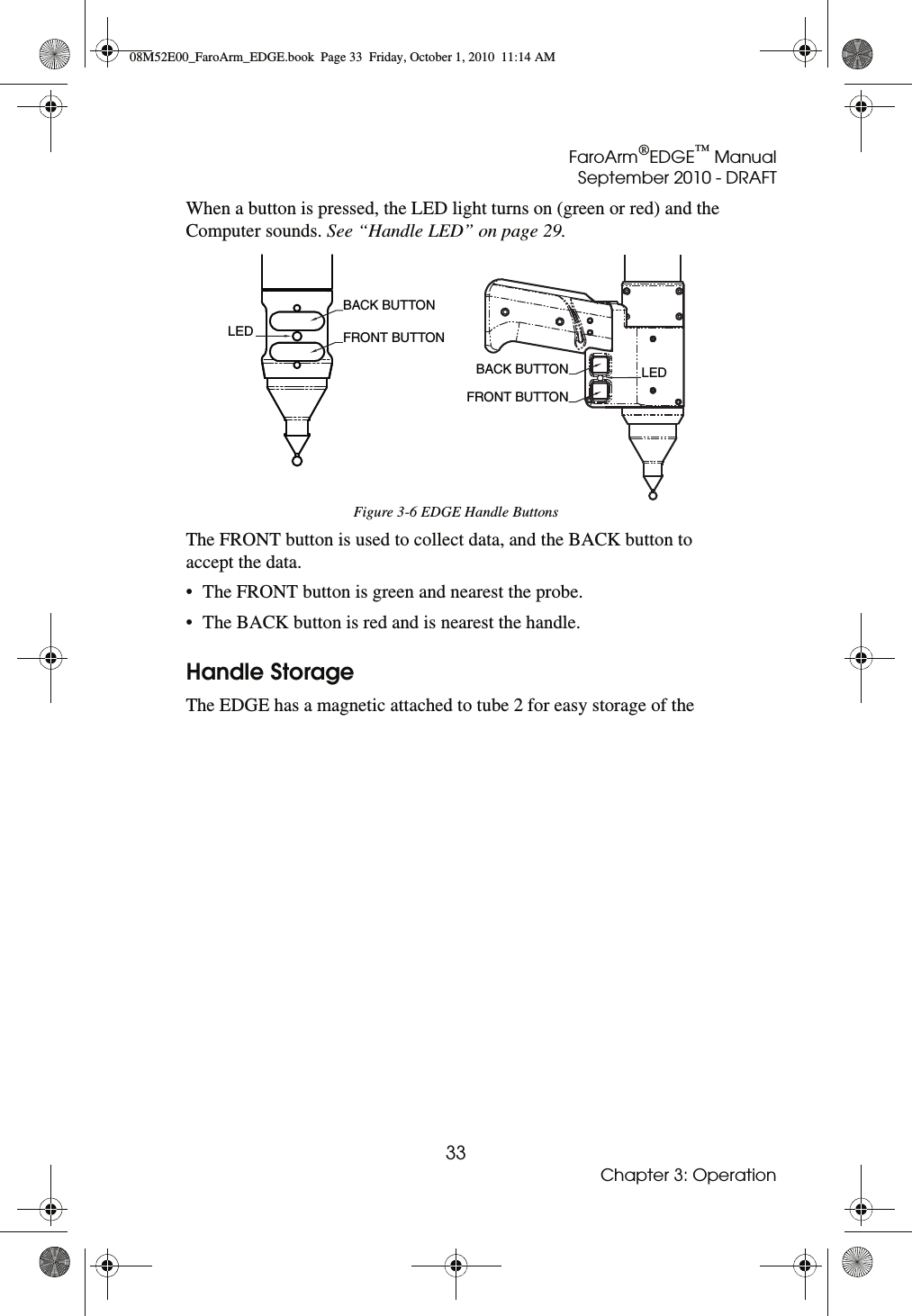 FaroArm®EDGE™ ManualSeptember 2010 - DRAFT33Chapter 3: OperationWhen a button is pressed, the LED light turns on (green or red) and the Computer sounds. See “Handle LED” on page 29.The FRONT button is used to collect data, and the BACK button to accept the data. • The FRONT button is green and nearest the probe. • The BACK button is red and is nearest the handle. Handle StorageThe EDGE has a magnetic attached to tube 2 for easy storage of the Figure 3-6 EDGE Handle ButtonsLED BACK BUTTON FRONT BUTTON BACK BUTTONFRONT BUTTONLED08M52E00_FaroArm_EDGE.book  Page 33  Friday, October 1, 2010  11:14 AM