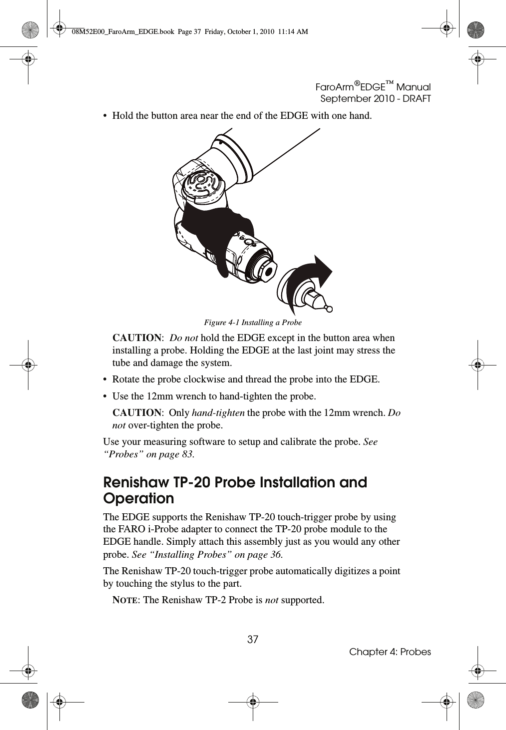 FaroArm®EDGE™ ManualSeptember 2010 - DRAFT37Chapter 4: Probes• Hold the button area near the end of the EDGE with one hand.CAUTION:  Do not hold the EDGE except in the button area when installing a probe. Holding the EDGE at the last joint may stress the tube and damage the system.• Rotate the probe clockwise and thread the probe into the EDGE.• Use the 12mm wrench to hand-tighten the probe.CAUTION:  Only hand-tighten the probe with the 12mm wrench. Do not over-tighten the probe.Use your measuring software to setup and calibrate the probe. See “Probes” on page 83.Renishaw TP-20 Probe Installation and OperationThe EDGE supports the Renishaw TP-20 touch-trigger probe by using the FARO i-Probe adapter to connect the TP-20 probe module to the EDGE handle. Simply attach this assembly just as you would any other probe. See “Installing Probes” on page 36.The Renishaw TP-20 touch-trigger probe automatically digitizes a point by touching the stylus to the part. NOTE: The Renishaw TP-2 Probe is not supported. Figure 4-1 Installing a Probe08M52E00_FaroArm_EDGE.book  Page 37  Friday, October 1, 2010  11:14 AM