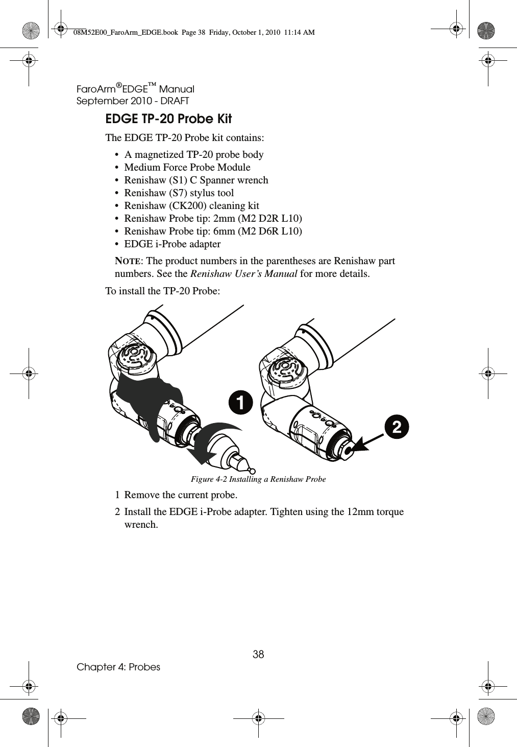 FaroArm®EDGE™ ManualSeptember 2010 - DRAFT38Chapter 4: ProbesEDGE TP-20 Probe KitThe EDGE TP-20 Probe kit contains:• A magnetized TP-20 probe body • Medium Force Probe Module • Renishaw (S1) C Spanner wrench • Renishaw (S7) stylus tool • Renishaw (CK200) cleaning kit • Renishaw Probe tip: 2mm (M2 D2R L10)• Renishaw Probe tip: 6mm (M2 D6R L10)• EDGE i-Probe adapter NOTE: The product numbers in the parentheses are Renishaw part numbers. See the Renishaw User’s Manual for more details.To install the TP-20 Probe:1 Remove the current probe.2 Install the EDGE i-Probe adapter. Tighten using the 12mm torque wrench. Figure 4-2 Installing a Renishaw Probe08M52E00_FaroArm_EDGE.book  Page 38  Friday, October 1, 2010  11:14 AM