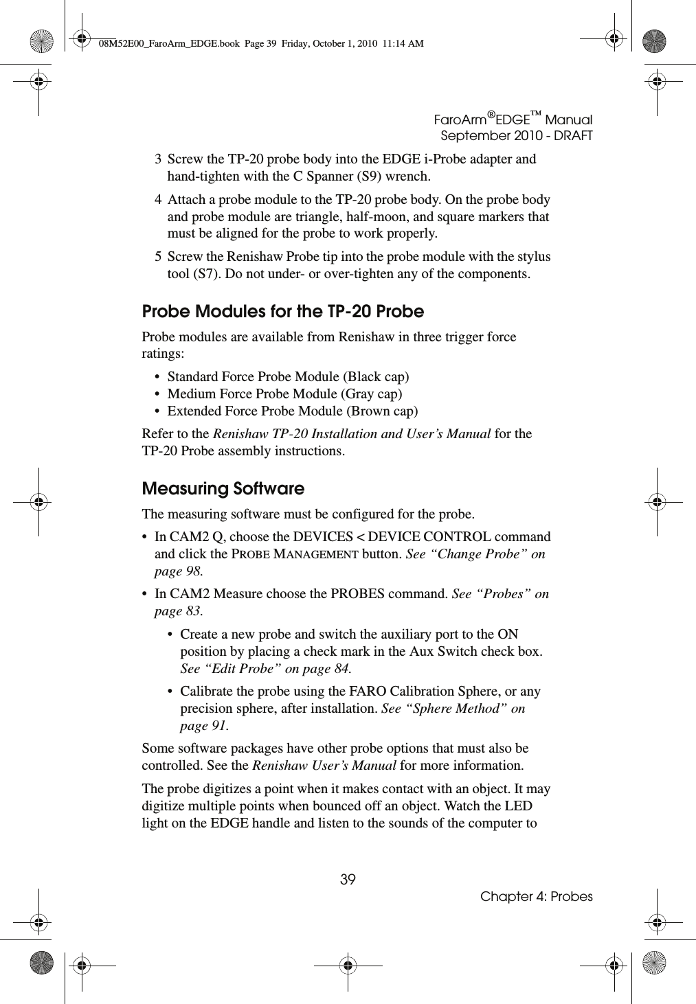 FaroArm®EDGE™ ManualSeptember 2010 - DRAFT39Chapter 4: Probes3 Screw the TP-20 probe body into the EDGE i-Probe adapter and hand-tighten with the C Spanner (S9) wrench.4 Attach a probe module to the TP-20 probe body. On the probe body and probe module are triangle, half-moon, and square markers that must be aligned for the probe to work properly. 5 Screw the Renishaw Probe tip into the probe module with the stylus tool (S7). Do not under- or over-tighten any of the components.Probe Modules for the TP-20 ProbeProbe modules are available from Renishaw in three trigger force ratings:• Standard Force Probe Module (Black cap)• Medium Force Probe Module (Gray cap)• Extended Force Probe Module (Brown cap)Refer to the Renishaw TP-20 Installation and User’s Manual for the TP-20 Probe assembly instructions.Measuring SoftwareThe measuring software must be configured for the probe. • In CAM2 Q, choose the DEVICES &lt; DEVICE CONTROL command and click the PROBE MANAGEMENT button. See “Change Probe” on page 98.• In CAM2 Measure choose the PROBES command. See “Probes” on page 83.• Create a new probe and switch the auxiliary port to the ON position by placing a check mark in the Aux Switch check box. See “Edit Probe” on page 84.• Calibrate the probe using the FARO Calibration Sphere, or any precision sphere, after installation. See “Sphere Method” on page 91.Some software packages have other probe options that must also be controlled. See the Renishaw User’s Manual for more information.The probe digitizes a point when it makes contact with an object. It may digitize multiple points when bounced off an object. Watch the LED light on the EDGE handle and listen to the sounds of the computer to 08M52E00_FaroArm_EDGE.book  Page 39  Friday, October 1, 2010  11:14 AM