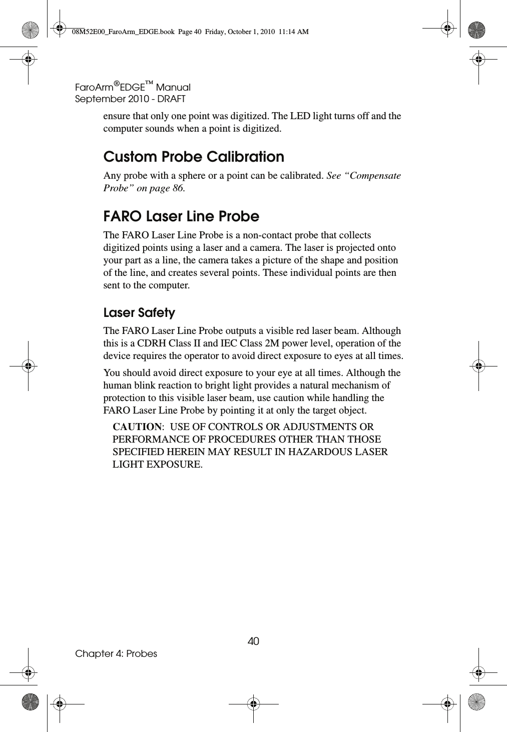 FaroArm®EDGE™ ManualSeptember 2010 - DRAFT40Chapter 4: Probesensure that only one point was digitized. The LED light turns off and the computer sounds when a point is digitized. Custom Probe CalibrationAny probe with a sphere or a point can be calibrated. See “Compensate Probe” on page 86.FARO Laser Line ProbeThe FARO Laser Line Probe is a non-contact probe that collects digitized points using a laser and a camera. The laser is projected onto your part as a line, the camera takes a picture of the shape and position of the line, and creates several points. These individual points are then sent to the computer.Laser SafetyThe FARO Laser Line Probe outputs a visible red laser beam. Although this is a CDRH Class II and IEC Class 2M power level, operation of the device requires the operator to avoid direct exposure to eyes at all times.You should avoid direct exposure to your eye at all times. Although the human blink reaction to bright light provides a natural mechanism of protection to this visible laser beam, use caution while handling the FARO Laser Line Probe by pointing it at only the target object.CAUTION:  USE OF CONTROLS OR ADJUSTMENTS OR PERFORMANCE OF PROCEDURES OTHER THAN THOSE SPECIFIED HEREIN MAY RESULT IN HAZARDOUS LASER LIGHT EXPOSURE.08M52E00_FaroArm_EDGE.book  Page 40  Friday, October 1, 2010  11:14 AM