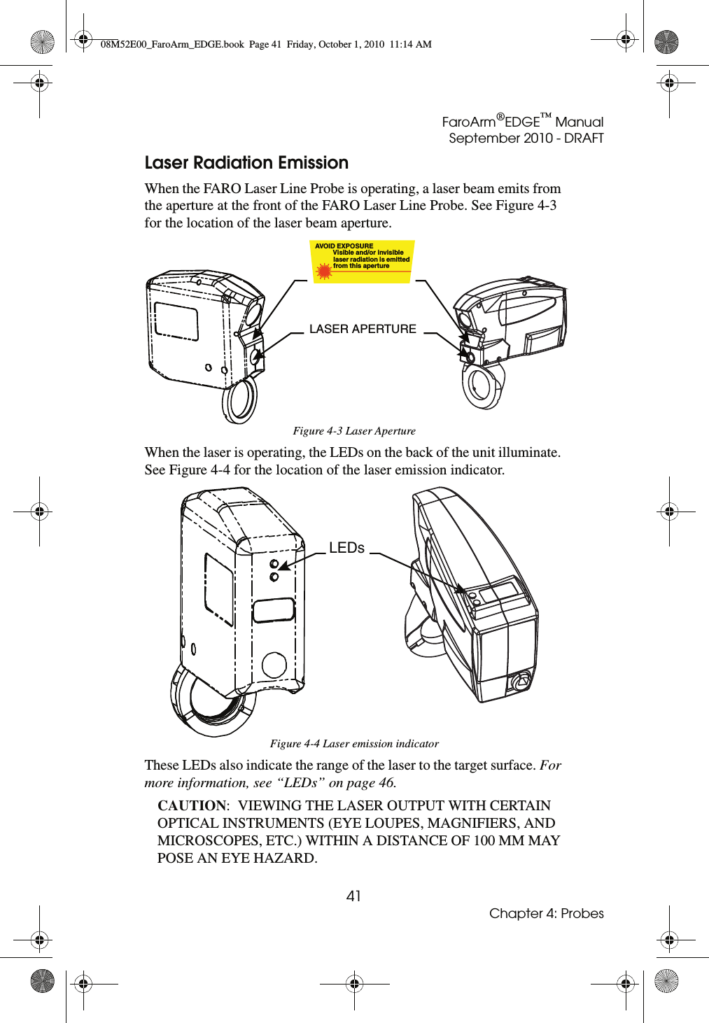 FaroArm®EDGE™ ManualSeptember 2010 - DRAFT41Chapter 4: ProbesLaser Radiation EmissionWhen the FARO Laser Line Probe is operating, a laser beam emits from the aperture at the front of the FARO Laser Line Probe. See Figure 4-3 for the location of the laser beam aperture.When the laser is operating, the LEDs on the back of the unit illuminate. See Figure 4-4 for the location of the laser emission indicator.These LEDs also indicate the range of the laser to the target surface. For more information, see “LEDs” on page 46.CAUTION:  VIEWING THE LASER OUTPUT WITH CERTAIN OPTICAL INSTRUMENTS (EYE LOUPES, MAGNIFIERS, AND MICROSCOPES, ETC.) WITHIN A DISTANCE OF 100 MM MAY POSE AN EYE HAZARD.Figure 4-3 Laser ApertureFigure 4-4 Laser emission indicatorAVOID EXPOSURE          Visible and/or invisible          laser radiation is emitted          from this aperture LASER APERTURELEDs08M52E00_FaroArm_EDGE.book  Page 41  Friday, October 1, 2010  11:14 AM