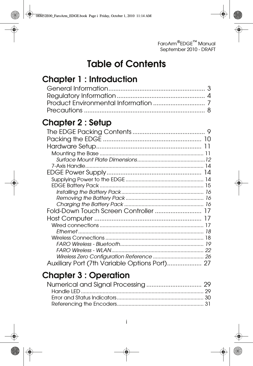 FaroArm®EDGE™ ManualSeptember 2010 - DRAFTiTable of ContentsChapter 1 : IntroductionGeneral Information........................................................ 3Regulatory Information ................................................... 4Product Environmental Information .............................. 7Precautions ...................................................................... 8Chapter 2 : SetupThe EDGE Packing Contents .......................................... 9Packing the EDGE ......................................................... 10Hardware Setup............................................................. 11Mounting the Base ........................................................................ 11Surface Mount Plate Dimensions...............................................127-Axis Handle.................................................................................. 14EDGE Power Supply....................................................... 14Supplying Power to the EDGE ...................................................... 14EDGE Battery Pack ........................................................................ 15Installing the Battery Pack ......................................................... 16Removing the Battery Pack ...................................................... 16Charging the Battery Pack ....................................................... 16Fold-Down Touch Screen Controller ........................... 17Host Computer .............................................................. 17Wired connections ........................................................................ 17Ethernet ....................................................................................... 18Wireless Connections .................................................................... 18FARO Wireless - Bluetooth.......................................................... 19FARO Wireless - WLAN................................................................ 22Wireless Zero Configuration Reference ................................... 26Auxiliary Port (7th Variable Options Port).................... 27Chapter 3 : OperationNumerical and Signal Processing ................................ 29Handle LED ..................................................................................... 29Error and Status Indicators ............................................................ 30Referencing the Encoders............................................................ 3108M52E00_FaroArm_EDGE.book  Page i  Friday, October 1, 2010  11:14 AM