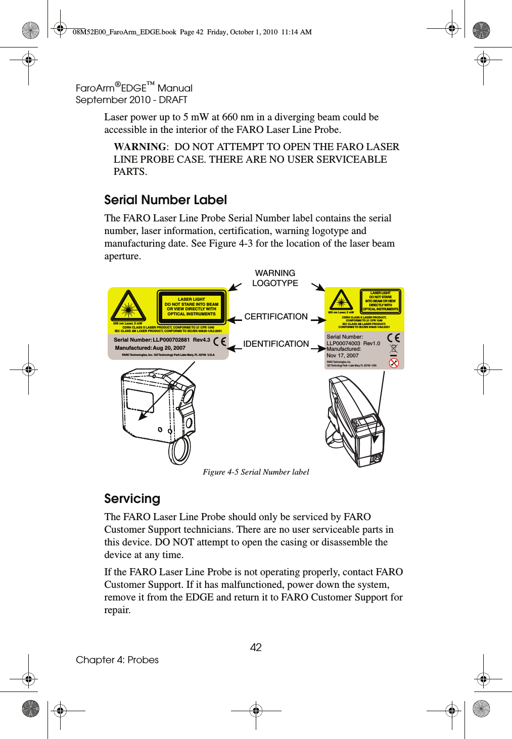 FaroArm®EDGE™ ManualSeptember 2010 - DRAFT42Chapter 4: ProbesLaser power up to 5 mW at 660 nm in a diverging beam could be accessible in the interior of the FARO Laser Line Probe.WARNING:  DO NOT ATTEMPT TO OPEN THE FARO LASER LINE PROBE CASE. THERE ARE NO USER SERVICEABLE PARTS.Serial Number LabelThe FARO Laser Line Probe Serial Number label contains the serial number, laser information, certification, warning logotype and manufacturing date. See Figure 4-3 for the location of the laser beam aperture.ServicingThe FARO Laser Line Probe should only be serviced by FARO Customer Support technicians. There are no user serviceable parts in this device. DO NOT attempt to open the casing or disassemble the device at any time. If the FARO Laser Line Probe is not operating properly, contact FARO Customer Support. If it has malfunctioned, power down the system, remove it from the EDGE and return it to FARO Customer Support for repair.Figure 4-5 Serial Number label655 nm Laser, 5 mWLASER LIGHTDO NOT STARE INTO BEAM OR VIEW DIRECTLY WITH OPTICAL INSTRUMENTSCDRH CLASS II LASER PRODUCT, CONFORMS TO 21 CFR 1040IEC CLASS 2M LASER PRODUCT, CONFORMS TO  IEC/EN 60825-1/A2:2001Serial Number:Manufactured:LLP000702881  Rev4.3 Aug 20, 2007FARO Technologies, Inc. 125 Technology Park Lake Mary, FL 32746  U.S.ALASER LIGHTDO NOT STAREINTO BEAM OR VIEW DIRECTLY WITHOPTICAL INSTRUMENTSCDRH CLASS II LASER PRODUCT,CONFORMS TO 21 CFR 1040IEC CLASS 2M LASER PRODUCT,CONFORMS TO IEC/EN 60825-1/A2:2001655 nm Laser, 5 mWSerial Number:Manufactured:FARO Technologies, Inc.125 Technology Park • Lake Mary, FL 32746 • USALLP00074003  Rev1.0Nov 17, 2007WARNINGLOGOTYPECERTIFICATIONIDENTIFICATION08M52E00_FaroArm_EDGE.book  Page 42  Friday, October 1, 2010  11:14 AM