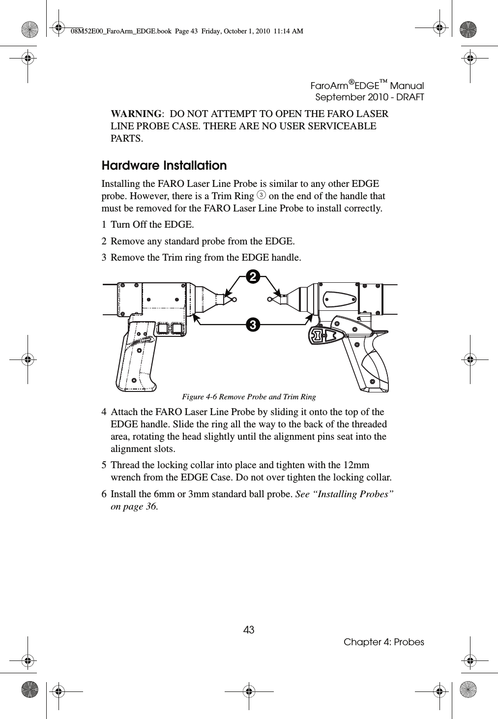 FaroArm®EDGE™ ManualSeptember 2010 - DRAFT43Chapter 4: ProbesWARNING:  DO NOT ATTEMPT TO OPEN THE FARO LASER LINE PROBE CASE. THERE ARE NO USER SERVICEABLE PARTS.Hardware InstallationInstalling the FARO Laser Line Probe is similar to any other EDGE probe. However, there is a Trim Ring # on the end of the handle that must be removed for the FARO Laser Line Probe to install correctly.1 Turn Off the EDGE.2 Remove any standard probe from the EDGE.3 Remove the Trim ring from the EDGE handle.4 Attach the FARO Laser Line Probe by sliding it onto the top of the EDGE handle. Slide the ring all the way to the back of the threaded area, rotating the head slightly until the alignment pins seat into the alignment slots.5 Thread the locking collar into place and tighten with the 12mm wrench from the EDGE Case. Do not over tighten the locking collar.6 Install the 6mm or 3mm standard ball probe. See “Installing Probes” on page 36.Figure 4-6 Remove Probe and Trim Ring2308M52E00_FaroArm_EDGE.book  Page 43  Friday, October 1, 2010  11:14 AM