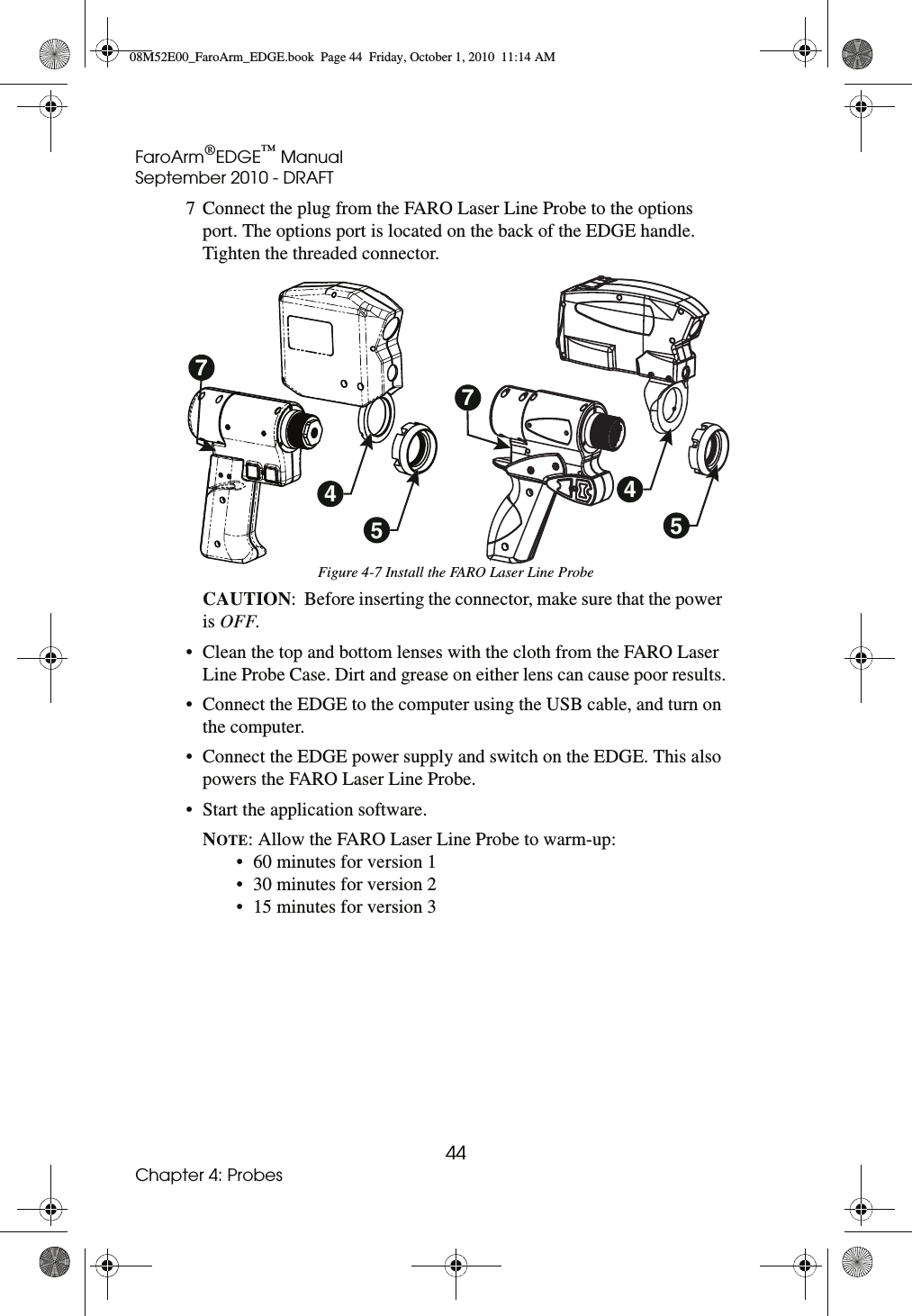 FaroArm®EDGE™ ManualSeptember 2010 - DRAFT44Chapter 4: Probes7 Connect the plug from the FARO Laser Line Probe to the options port. The options port is located on the back of the EDGE handle. Tighten the threaded connector.CAUTION:  Before inserting the connector, make sure that the power is OFF.• Clean the top and bottom lenses with the cloth from the FARO Laser Line Probe Case. Dirt and grease on either lens can cause poor results.• Connect the EDGE to the computer using the USB cable, and turn on the computer.• Connect the EDGE power supply and switch on the EDGE. This also powers the FARO Laser Line Probe. • Start the application software.NOTE: Allow the FARO Laser Line Probe to warm-up:• 60 minutes for version 1 • 30 minutes for version 2 • 15 minutes for version 3 Figure 4-7 Install the FARO Laser Line Probe45457708M52E00_FaroArm_EDGE.book  Page 44  Friday, October 1, 2010  11:14 AM