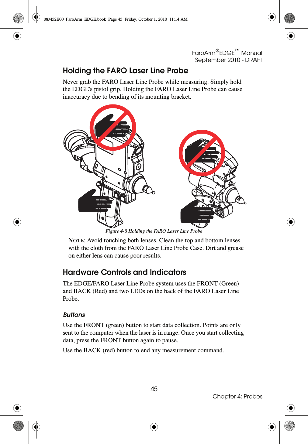 FaroArm®EDGE™ ManualSeptember 2010 - DRAFT45Chapter 4: ProbesHolding the FARO Laser Line ProbeNever grab the FARO Laser Line Probe while measuring. Simply hold the EDGE&apos;s pistol grip. Holding the FARO Laser Line Probe can cause inaccuracy due to bending of its mounting bracket. NOTE: Avoid touching both lenses. Clean the top and bottom lenses with the cloth from the FARO Laser Line Probe Case. Dirt and grease on either lens can cause poor results.Hardware Controls and IndicatorsThe EDGE/FARO Laser Line Probe system uses the FRONT (Green) and BACK (Red) and two LEDs on the back of the FARO Laser Line Probe. ButtonsUse the FRONT (green) button to start data collection. Points are only sent to the computer when the laser is in range. Once you start collecting data, press the FRONT button again to pause.Use the BACK (red) button to end any measurement command.Figure 4-8 Holding the FARO Laser Line Probe08M52E00_FaroArm_EDGE.book  Page 45  Friday, October 1, 2010  11:14 AM