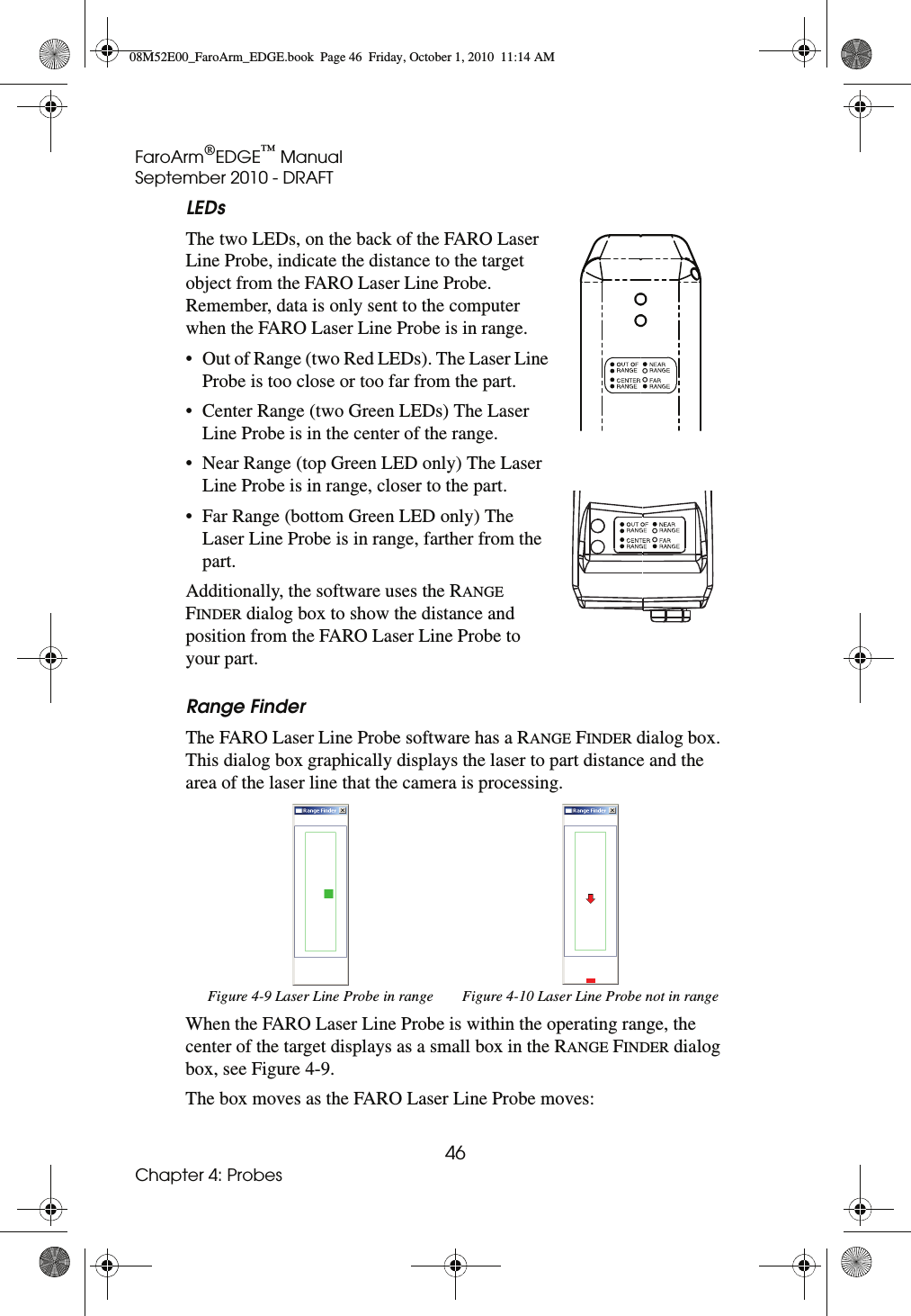 FaroArm®EDGE™ ManualSeptember 2010 - DRAFT46Chapter 4: ProbesLEDsThe two LEDs, on the back of the FARO Laser Line Probe, indicate the distance to the target object from the FARO Laser Line Probe. Remember, data is only sent to the computer when the FARO Laser Line Probe is in range.• Out of Range (two Red LEDs). The Laser Line Probe is too close or too far from the part.• Center Range (two Green LEDs) The Laser Line Probe is in the center of the range.• Near Range (top Green LED only) The Laser Line Probe is in range, closer to the part.• Far Range (bottom Green LED only) The Laser Line Probe is in range, farther from the part.Additionally, the software uses the RANGE FINDER dialog box to show the distance and position from the FARO Laser Line Probe to your part. Range FinderThe FARO Laser Line Probe software has a RANGE FINDER dialog box. This dialog box graphically displays the laser to part distance and the area of the laser line that the camera is processing.When the FARO Laser Line Probe is within the operating range, the center of the target displays as a small box in the RANGE FINDER dialog box, see Figure 4-9.The box moves as the FARO Laser Line Probe moves:Figure 4-9 Laser Line Probe in range Figure 4-10 Laser Line Probe not in range08M52E00_FaroArm_EDGE.book  Page 46  Friday, October 1, 2010  11:14 AM