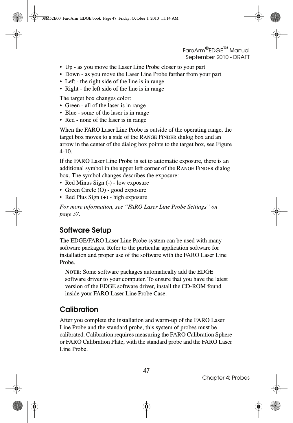 FaroArm®EDGE™ ManualSeptember 2010 - DRAFT47Chapter 4: Probes• Up - as you move the Laser Line Probe closer to your part• Down - as you move the Laser Line Probe farther from your part• Left - the right side of the line is in range• Right - the left side of the line is in rangeThe target box changes color:• Green - all of the laser is in range• Blue - some of the laser is in range• Red - none of the laser is in rangeWhen the FARO Laser Line Probe is outside of the operating range, the target box moves to a side of the RANGE FINDER dialog box and an arrow in the center of the dialog box points to the target box, see Figure 4-10.If the FARO Laser Line Probe is set to automatic exposure, there is an additional symbol in the upper left corner of the RANGE FINDER dialog box. The symbol changes describes the exposure:• Red Minus Sign (-) - low exposure• Green Circle (O) - good exposure• Red Plus Sign (+) - high exposureFor more information, see “FARO Laser Line Probe Settings” on page 57.Software SetupThe EDGE/FARO Laser Line Probe system can be used with many software packages. Refer to the particular application software for installation and proper use of the software with the FARO Laser Line Probe.NOTE: Some software packages automatically add the EDGE software driver to your computer. To ensure that you have the latest version of the EDGE software driver, install the CD-ROM found inside your FARO Laser Line Probe Case.CalibrationAfter you complete the installation and warm-up of the FARO Laser Line Probe and the standard probe, this system of probes must be calibrated. Calibration requires measuring the FARO Calibration Sphere or FARO Calibration Plate, with the standard probe and the FARO Laser Line Probe.08M52E00_FaroArm_EDGE.book  Page 47  Friday, October 1, 2010  11:14 AM