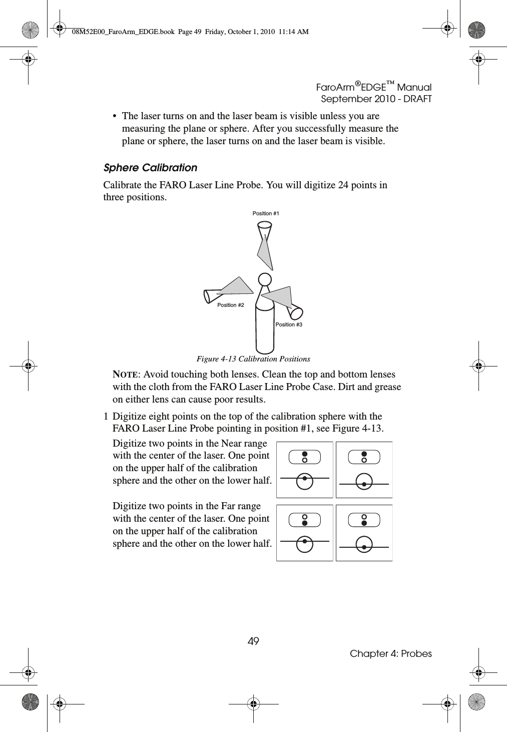 FaroArm®EDGE™ ManualSeptember 2010 - DRAFT49Chapter 4: Probes• The laser turns on and the laser beam is visible unless you are measuring the plane or sphere. After you successfully measure the plane or sphere, the laser turns on and the laser beam is visible.Sphere CalibrationCalibrate the FARO Laser Line Probe. You will digitize 24 points in three positions.NOTE: Avoid touching both lenses. Clean the top and bottom lenses with the cloth from the FARO Laser Line Probe Case. Dirt and grease on either lens can cause poor results.1 Digitize eight points on the top of the calibration sphere with the FARO Laser Line Probe pointing in position #1, see Figure 4-13.Figure 4-13 Calibration PositionsDigitize two points in the Near range with the center of the laser. One point on the upper half of the calibration sphere and the other on the lower half.Digitize two points in the Far range with the center of the laser. One point on the upper half of the calibration sphere and the other on the lower half.Position #1Position #2Position #308M52E00_FaroArm_EDGE.book  Page 49  Friday, October 1, 2010  11:14 AM