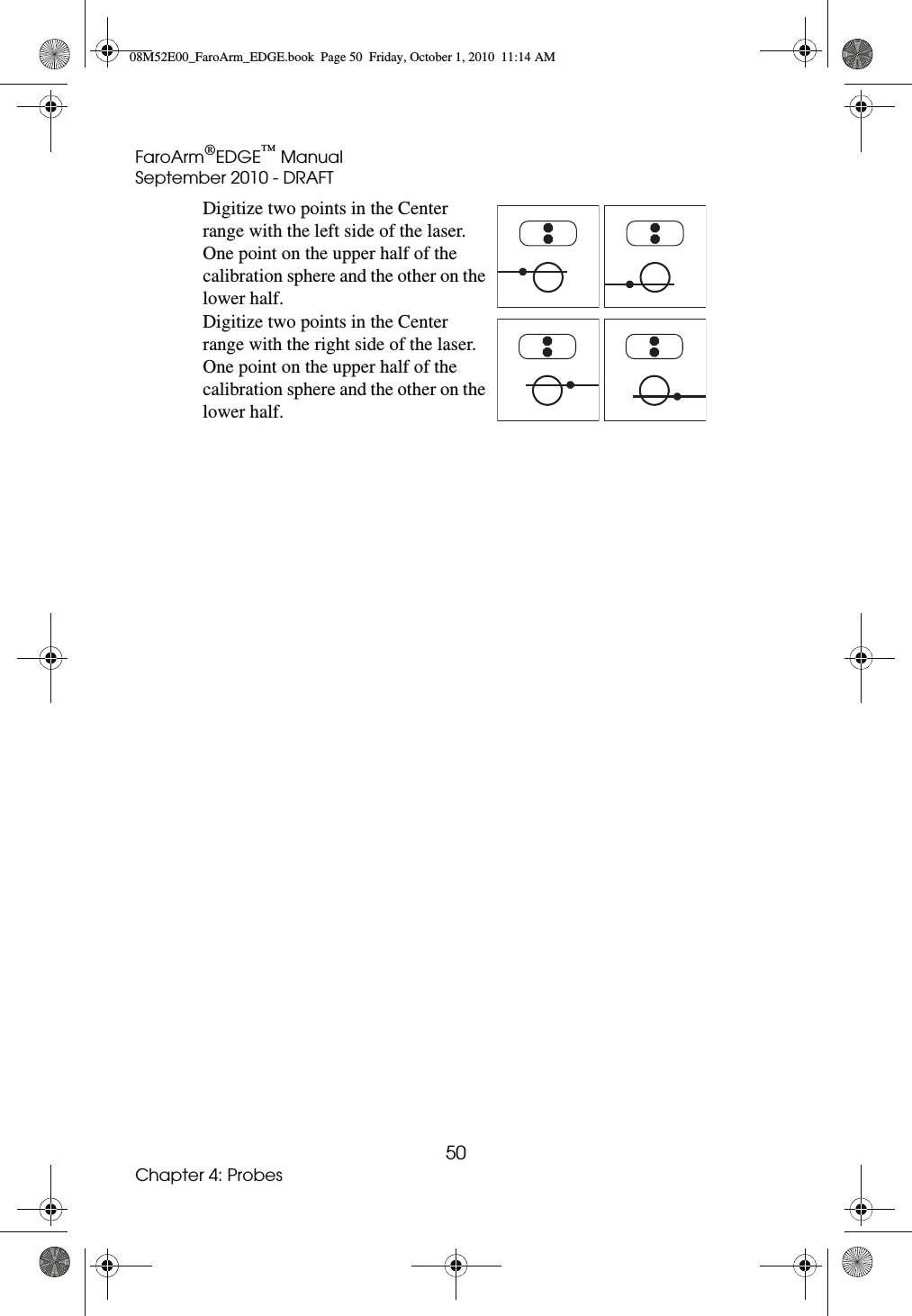 FaroArm®EDGE™ ManualSeptember 2010 - DRAFT50Chapter 4: ProbesDigitize two points in the Center range with the left side of the laser. One point on the upper half of the calibration sphere and the other on the lower half.Digitize two points in the Center range with the right side of the laser. One point on the upper half of the calibration sphere and the other on the lower half.08M52E00_FaroArm_EDGE.book  Page 50  Friday, October 1, 2010  11:14 AM
