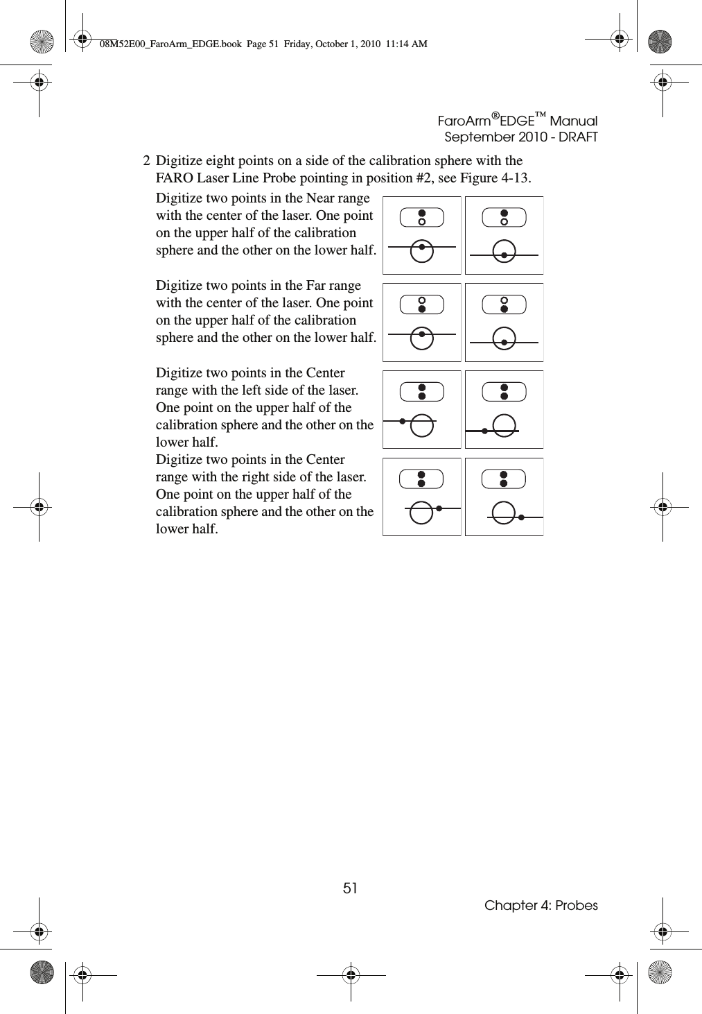 FaroArm®EDGE™ ManualSeptember 2010 - DRAFT51Chapter 4: Probes2 Digitize eight points on a side of the calibration sphere with the FARO Laser Line Probe pointing in position #2, see Figure 4-13.Digitize two points in the Near range with the center of the laser. One point on the upper half of the calibration sphere and the other on the lower half.Digitize two points in the Far range with the center of the laser. One point on the upper half of the calibration sphere and the other on the lower half.Digitize two points in the Center range with the left side of the laser. One point on the upper half of the calibration sphere and the other on the lower half.Digitize two points in the Center range with the right side of the laser. One point on the upper half of the calibration sphere and the other on the lower half.08M52E00_FaroArm_EDGE.book  Page 51  Friday, October 1, 2010  11:14 AM