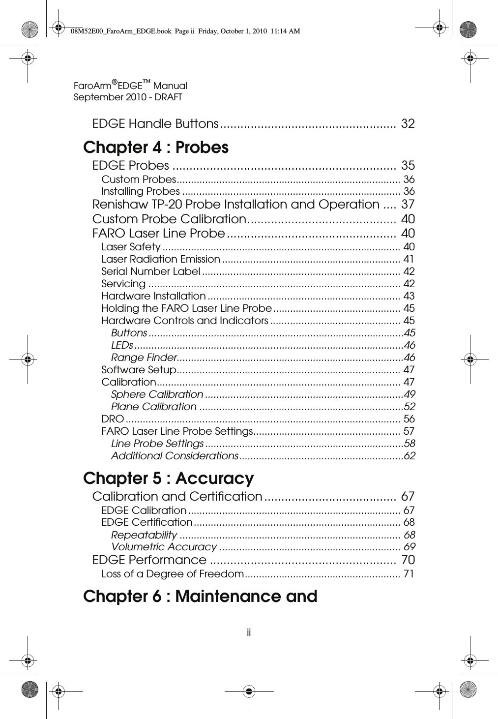 FaroArm®EDGE™ ManualSeptember 2010 - DRAFTii EDGE Handle Buttons.................................................... 32Chapter 4 : ProbesEDGE Probes .................................................................. 35Custom Probes............................................................................... 36Installing Probes ............................................................................. 36Renishaw TP-20 Probe Installation and Operation .... 37Custom Probe Calibration............................................ 40FARO Laser Line Probe.................................................. 40Laser Safety .................................................................................... 40Laser Radiation Emission ............................................................... 41Serial Number Label ...................................................................... 42Servicing ......................................................................................... 42Hardware Installation .................................................................... 43Holding the FARO Laser Line Probe............................................. 45Hardware Controls and Indicators .............................................. 45Buttons ..........................................................................................45LEDs ...............................................................................................46Range Finder................................................................................46Software Setup............................................................................... 47Calibration...................................................................................... 47Sphere Calibration ......................................................................49Plane Calibration ........................................................................52DRO ................................................................................................. 56FARO Laser Line Probe Settings.................................................... 57Line Probe Settings ......................................................................58Additional Considerations..........................................................62Chapter 5 : AccuracyCalibration and Certification....................................... 67EDGE Calibration ........................................................................... 67EDGE Certification......................................................................... 68Repeatability .............................................................................. 68Volumetric Accuracy ................................................................ 69EDGE Performance ....................................................... 70Loss of a Degree of Freedom....................................................... 71Chapter 6 : Maintenance and 08M52E00_FaroArm_EDGE.book  Page ii  Friday, October 1, 2010  11:14 AM