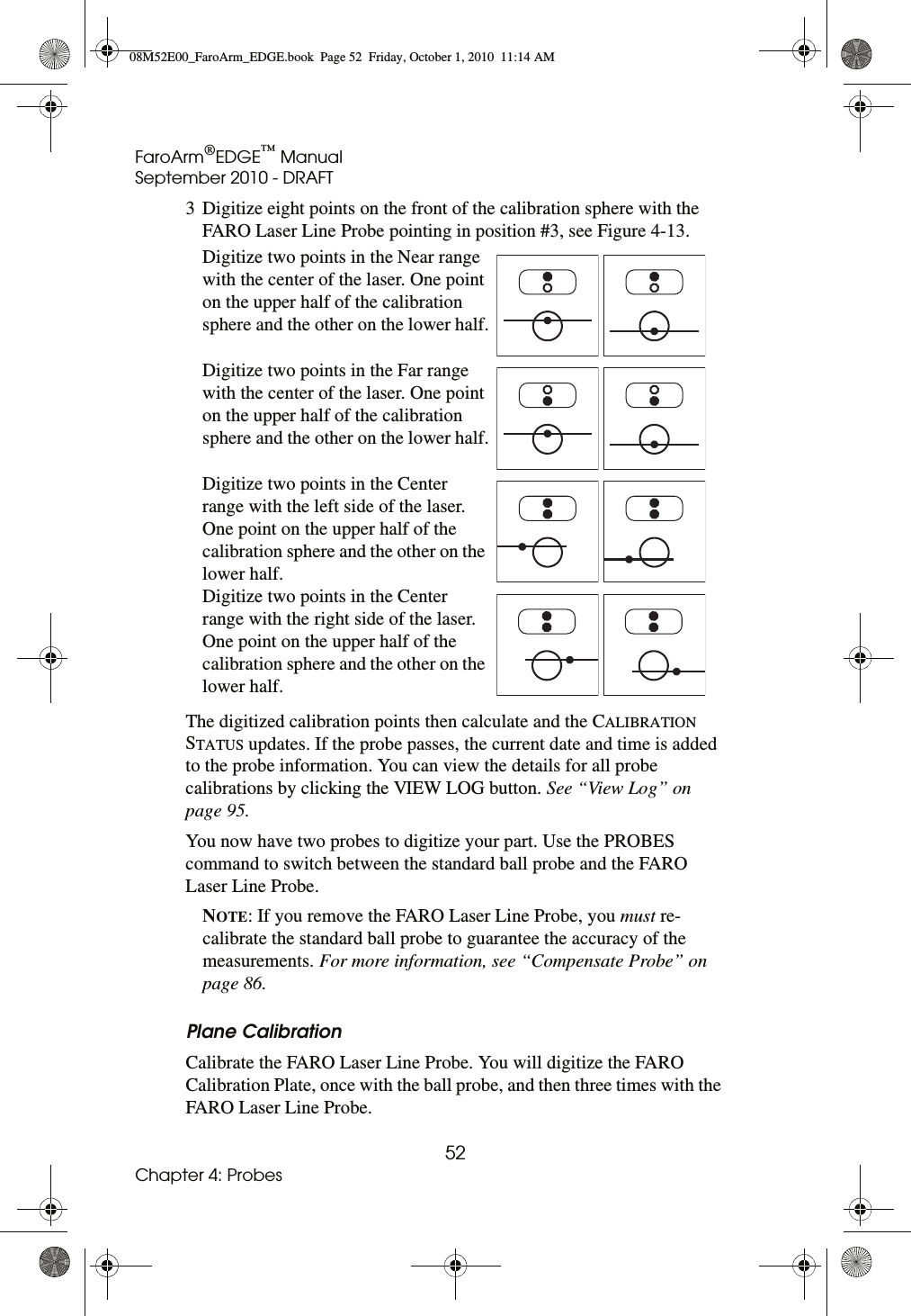 FaroArm®EDGE™ ManualSeptember 2010 - DRAFT52Chapter 4: Probes3 Digitize eight points on the front of the calibration sphere with the FARO Laser Line Probe pointing in position #3, see Figure 4-13.The digitized calibration points then calculate and the CALIBRATION STATUS updates. If the probe passes, the current date and time is added to the probe information. You can view the details for all probe calibrations by clicking the VIEW LOG button. See “View Log” on page 95.You now have two probes to digitize your part. Use the PROBES command to switch between the standard ball probe and the FARO Laser Line Probe.NOTE: If you remove the FARO Laser Line Probe, you must re-calibrate the standard ball probe to guarantee the accuracy of the measurements. For more information, see “Compensate Probe” on page 86.Plane CalibrationCalibrate the FARO Laser Line Probe. You will digitize the FARO Calibration Plate, once with the ball probe, and then three times with the FARO Laser Line Probe.Digitize two points in the Near range with the center of the laser. One point on the upper half of the calibration sphere and the other on the lower half.Digitize two points in the Far range with the center of the laser. One point on the upper half of the calibration sphere and the other on the lower half.Digitize two points in the Center range with the left side of the laser. One point on the upper half of the calibration sphere and the other on the lower half.Digitize two points in the Center range with the right side of the laser. One point on the upper half of the calibration sphere and the other on the lower half.08M52E00_FaroArm_EDGE.book  Page 52  Friday, October 1, 2010  11:14 AM