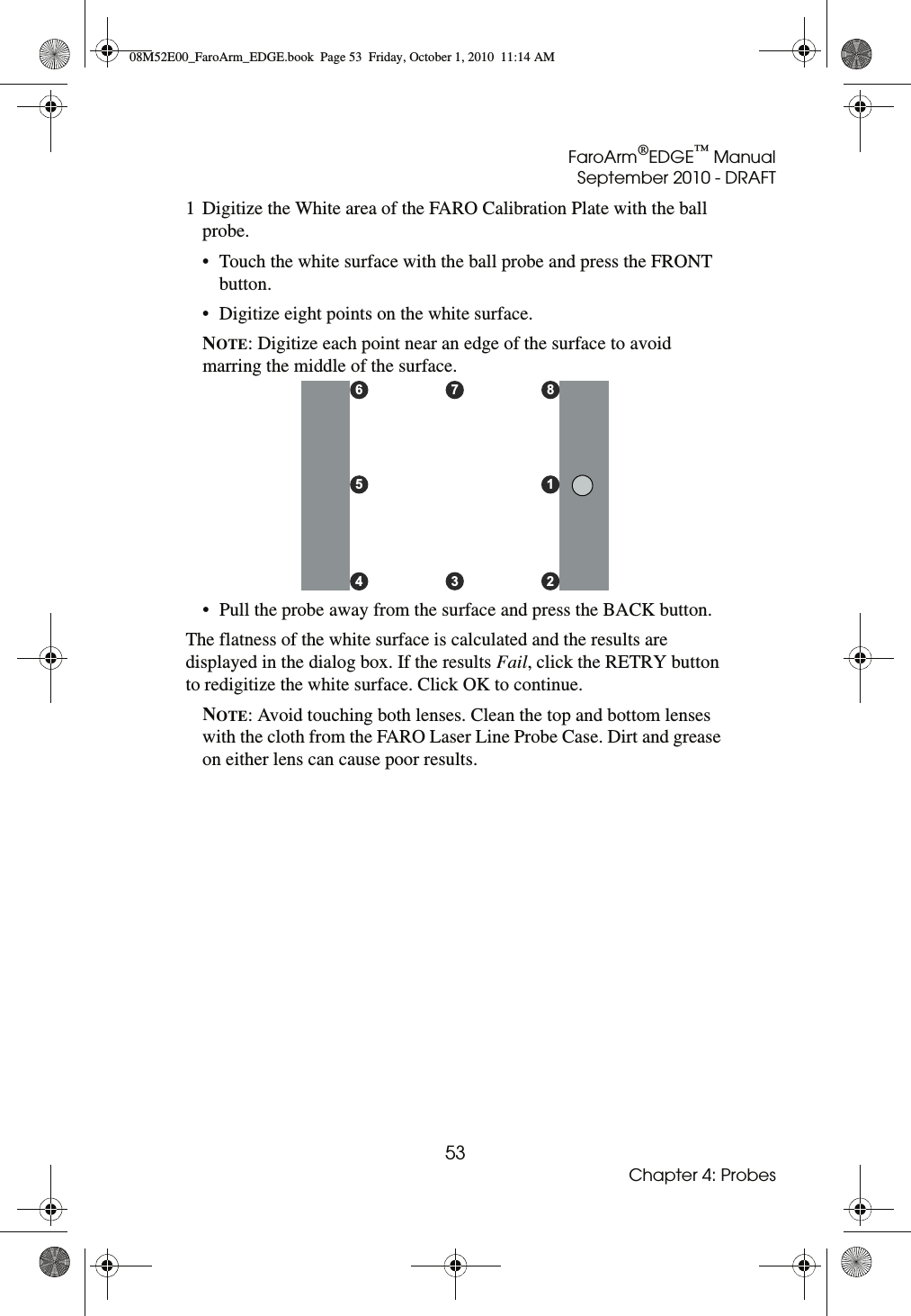 FaroArm®EDGE™ ManualSeptember 2010 - DRAFT53Chapter 4: Probes1 Digitize the White area of the FARO Calibration Plate with the ball probe.• Touch the white surface with the ball probe and press the FRONT button. • Digitize eight points on the white surface.NOTE: Digitize each point near an edge of the surface to avoid marring the middle of the surface.• Pull the probe away from the surface and press the BACK button.The flatness of the white surface is calculated and the results are displayed in the dialog box. If the results Fail, click the RETRY button to redigitize the white surface. Click OK to continue.NOTE: Avoid touching both lenses. Clean the top and bottom lenses with the cloth from the FARO Laser Line Probe Case. Dirt and grease on either lens can cause poor results.876543 2108M52E00_FaroArm_EDGE.book  Page 53  Friday, October 1, 2010  11:14 AM