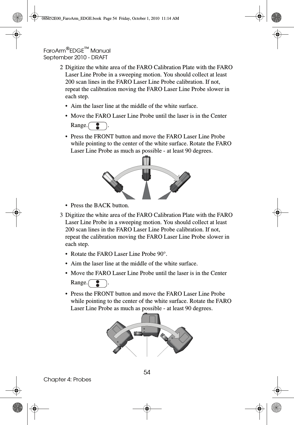 FaroArm®EDGE™ ManualSeptember 2010 - DRAFT54Chapter 4: Probes2 Digitize the white area of the FARO Calibration Plate with the FARO Laser Line Probe in a sweeping motion. You should collect at least 200 scan lines in the FARO Laser Line Probe calibration. If not, repeat the calibration moving the FARO Laser Line Probe slower in each step. • Aim the laser line at the middle of the white surface.• Move the FARO Laser Line Probe until the laser is in the Center Range. .• Press the FRONT button and move the FARO Laser Line Probe while pointing to the center of the white surface. Rotate the FARO Laser Line Probe as much as possible - at least 90 degrees. • Press the BACK button.3 Digitize the white area of the FARO Calibration Plate with the FARO Laser Line Probe in a sweeping motion. You should collect at least 200 scan lines in the FARO Laser Line Probe calibration. If not, repeat the calibration moving the FARO Laser Line Probe slower in each step.• Rotate the FARO Laser Line Probe 90°.• Aim the laser line at the middle of the white surface.• Move the FARO Laser Line Probe until the laser is in the Center Range. .• Press the FRONT button and move the FARO Laser Line Probe while pointing to the center of the white surface. Rotate the FARO Laser Line Probe as much as possible - at least 90 degrees. 08M52E00_FaroArm_EDGE.book  Page 54  Friday, October 1, 2010  11:14 AM