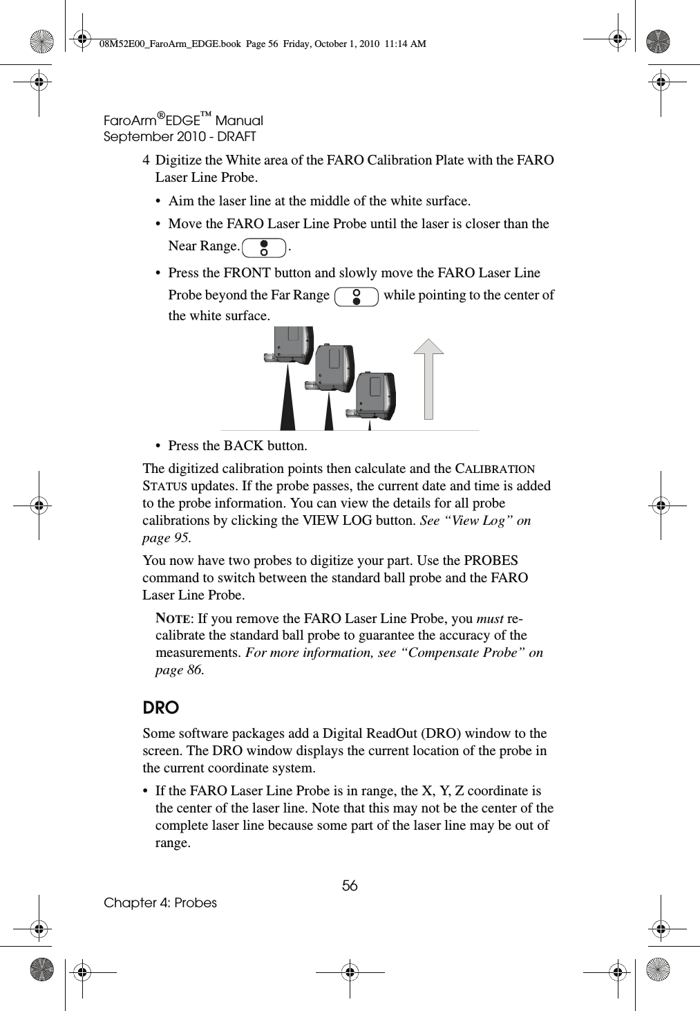 FaroArm®EDGE™ ManualSeptember 2010 - DRAFT56Chapter 4: Probes4 Digitize the White area of the FARO Calibration Plate with the FARO Laser Line Probe.• Aim the laser line at the middle of the white surface.• Move the FARO Laser Line Probe until the laser is closer than the Near Range. .• Press the FRONT button and slowly move the FARO Laser Line Probe beyond the Far Range   while pointing to the center of the white surface. • Press the BACK button.The digitized calibration points then calculate and the CALIBRATION STATUS updates. If the probe passes, the current date and time is added to the probe information. You can view the details for all probe calibrations by clicking the VIEW LOG button. See “View Log” on page 95.You now have two probes to digitize your part. Use the PROBES command to switch between the standard ball probe and the FARO Laser Line Probe.NOTE: If you remove the FARO Laser Line Probe, you must re-calibrate the standard ball probe to guarantee the accuracy of the measurements. For more information, see “Compensate Probe” on page 86.DROSome software packages add a Digital ReadOut (DRO) window to the screen. The DRO window displays the current location of the probe in the current coordinate system.• If the FARO Laser Line Probe is in range, the X, Y, Z coordinate is the center of the laser line. Note that this may not be the center of the complete laser line because some part of the laser line may be out of range.08M52E00_FaroArm_EDGE.book  Page 56  Friday, October 1, 2010  11:14 AM