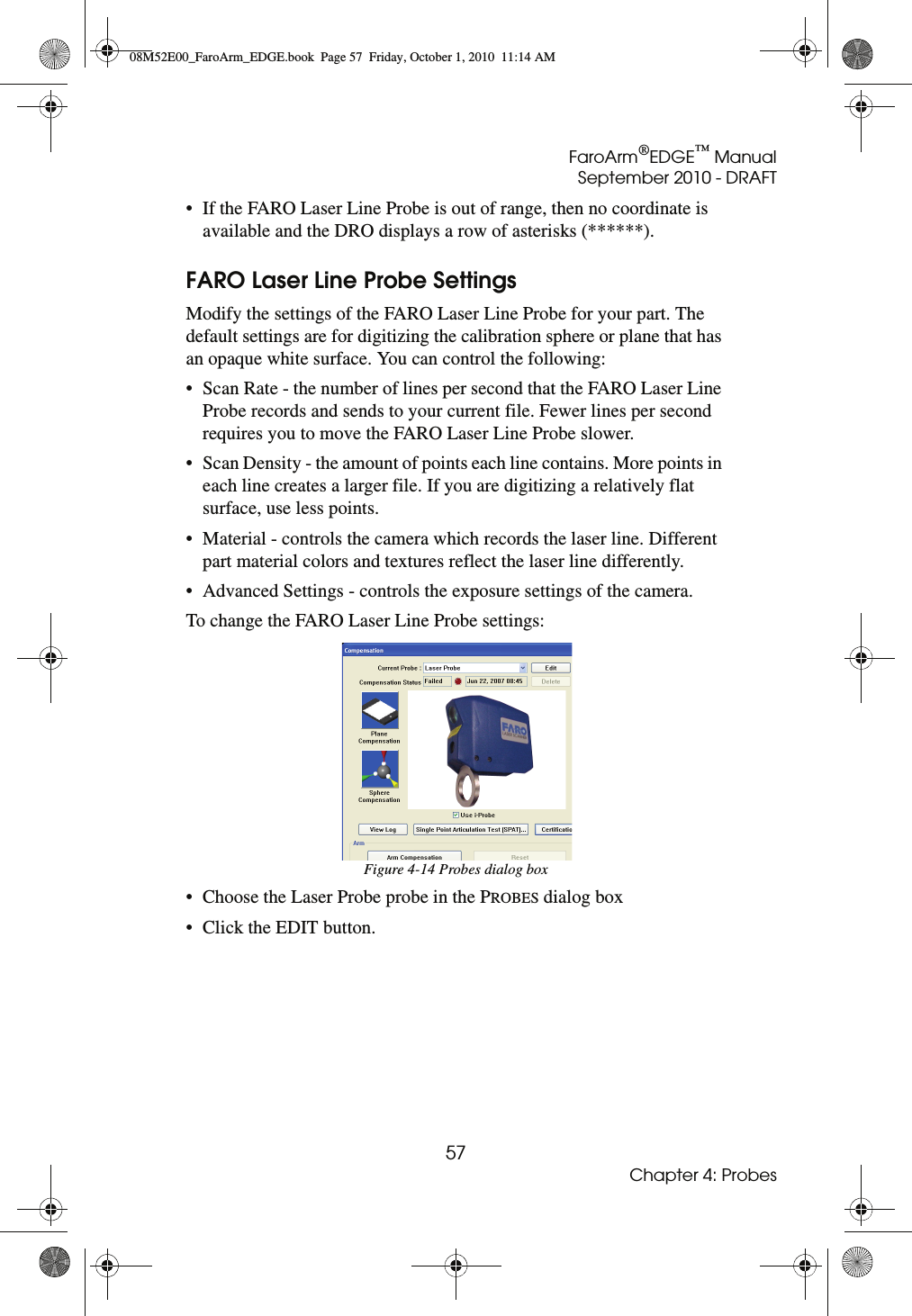 FaroArm®EDGE™ ManualSeptember 2010 - DRAFT57Chapter 4: Probes• If the FARO Laser Line Probe is out of range, then no coordinate is available and the DRO displays a row of asterisks (******).FARO Laser Line Probe SettingsModify the settings of the FARO Laser Line Probe for your part. The default settings are for digitizing the calibration sphere or plane that has an opaque white surface. You can control the following:• Scan Rate - the number of lines per second that the FARO Laser Line Probe records and sends to your current file. Fewer lines per second requires you to move the FARO Laser Line Probe slower.• Scan Density - the amount of points each line contains. More points in each line creates a larger file. If you are digitizing a relatively flat surface, use less points.• Material - controls the camera which records the laser line. Different part material colors and textures reflect the laser line differently.• Advanced Settings - controls the exposure settings of the camera.To change the FARO Laser Line Probe settings:• Choose the Laser Probe probe in the PROBES dialog box• Click the EDIT button.Figure 4-14 Probes dialog box08M52E00_FaroArm_EDGE.book  Page 57  Friday, October 1, 2010  11:14 AM