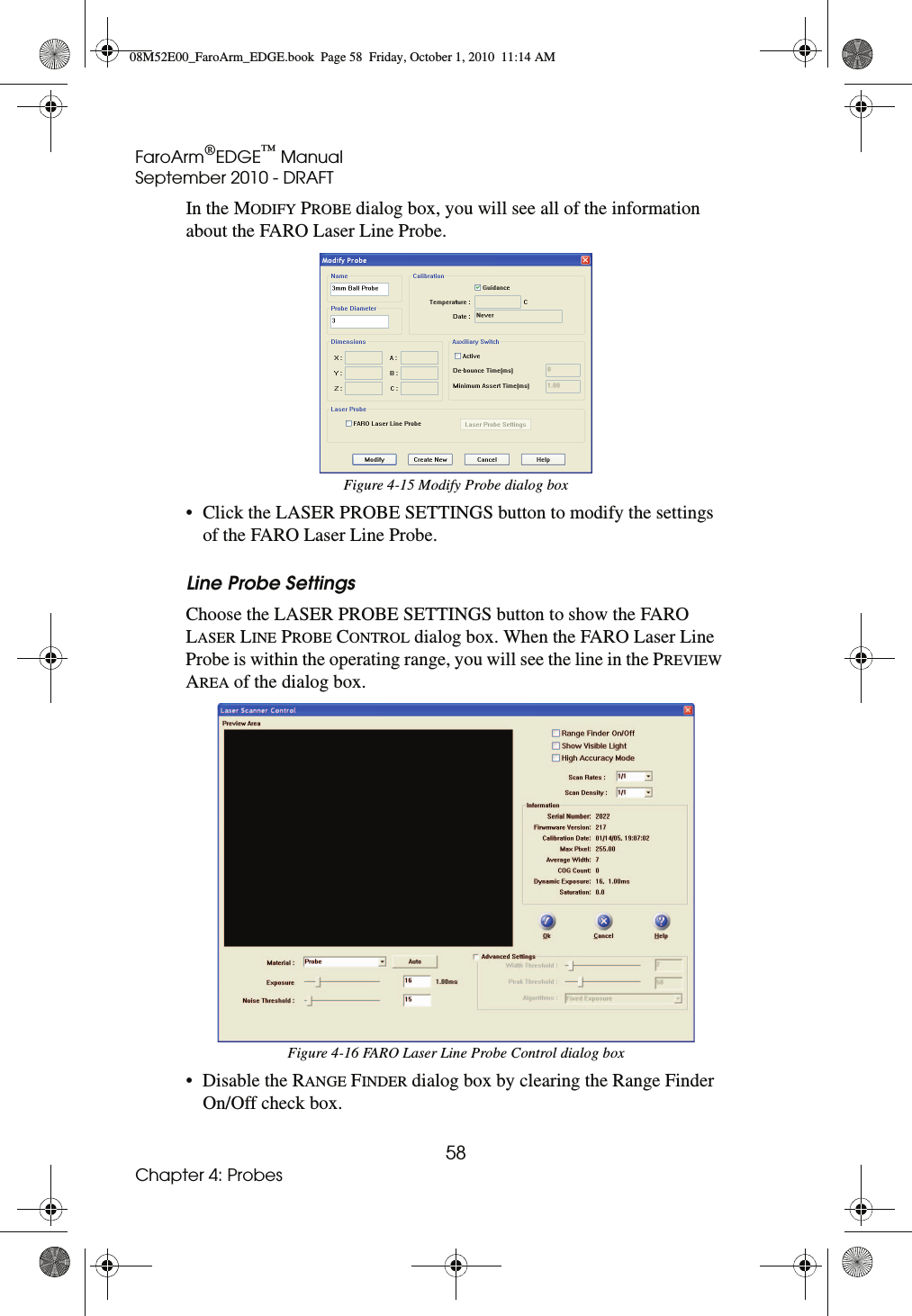 FaroArm®EDGE™ ManualSeptember 2010 - DRAFT58Chapter 4: ProbesIn the MODIFY PROBE dialog box, you will see all of the information about the FARO Laser Line Probe.• Click the LASER PROBE SETTINGS button to modify the settings of the FARO Laser Line Probe.Line Probe SettingsChoose the LASER PROBE SETTINGS button to show the FARO LASER LINE PROBE CONTROL dialog box. When the FARO Laser Line Probe is within the operating range, you will see the line in the PREVIEW AREA of the dialog box.• Disable the RANGE FINDER dialog box by clearing the Range Finder On/Off check box.Figure 4-15 Modify Probe dialog boxFigure 4-16 FARO Laser Line Probe Control dialog box08M52E00_FaroArm_EDGE.book  Page 58  Friday, October 1, 2010  11:14 AM