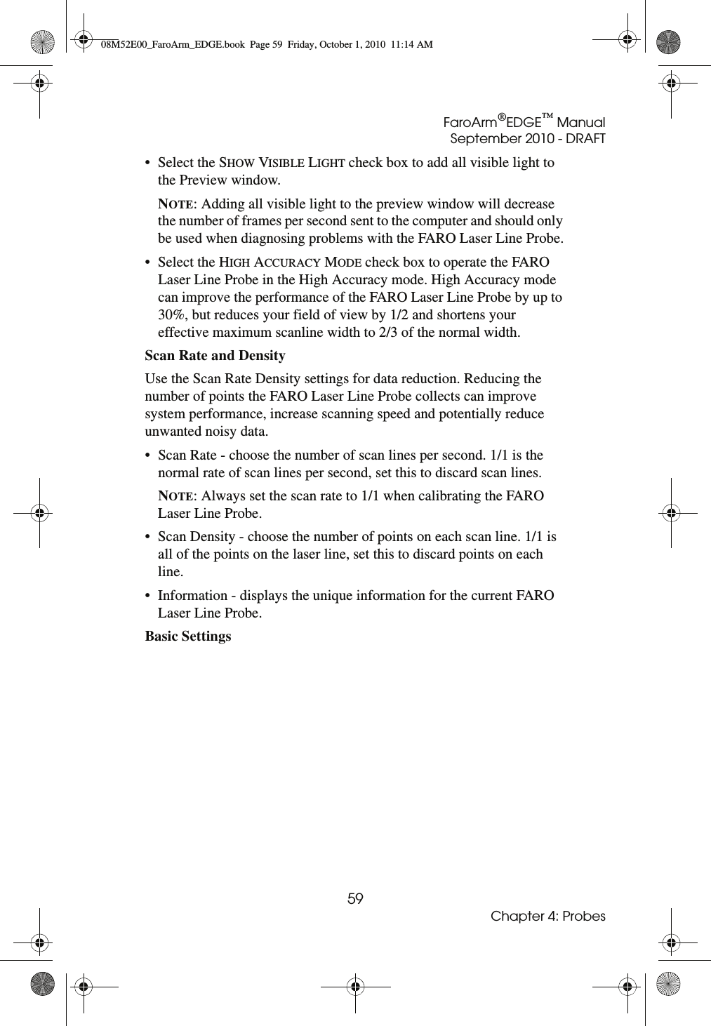 FaroArm®EDGE™ ManualSeptember 2010 - DRAFT59Chapter 4: Probes• Select the SHOW VISIBLE LIGHT check box to add all visible light to the Preview window. NOTE: Adding all visible light to the preview window will decrease the number of frames per second sent to the computer and should only be used when diagnosing problems with the FARO Laser Line Probe.• Select the HIGH ACCURACY MODE check box to operate the FARO Laser Line Probe in the High Accuracy mode. High Accuracy mode can improve the performance of the FARO Laser Line Probe by up to 30%, but reduces your field of view by 1/2 and shortens your effective maximum scanline width to 2/3 of the normal width.Scan Rate and Density Use the Scan Rate Density settings for data reduction. Reducing the number of points the FARO Laser Line Probe collects can improve system performance, increase scanning speed and potentially reduce unwanted noisy data.• Scan Rate - choose the number of scan lines per second. 1/1 is the normal rate of scan lines per second, set this to discard scan lines.NOTE: Always set the scan rate to 1/1 when calibrating the FARO Laser Line Probe.• Scan Density - choose the number of points on each scan line. 1/1 is all of the points on the laser line, set this to discard points on each line.• Information - displays the unique information for the current FARO Laser Line Probe.Basic Settings 08M52E00_FaroArm_EDGE.book  Page 59  Friday, October 1, 2010  11:14 AM