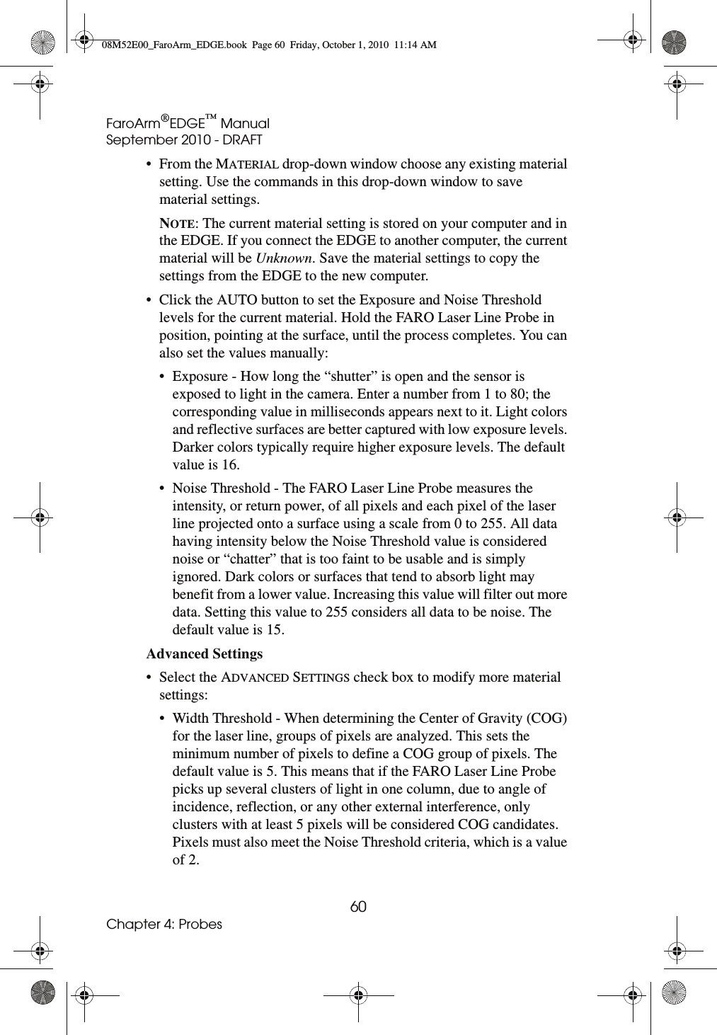 FaroArm®EDGE™ ManualSeptember 2010 - DRAFT60Chapter 4: Probes•From the MATERIAL drop-down window choose any existing material setting. Use the commands in this drop-down window to save material settings.NOTE: The current material setting is stored on your computer and in the EDGE. If you connect the EDGE to another computer, the current material will be Unknown. Save the material settings to copy the settings from the EDGE to the new computer.• Click the AUTO button to set the Exposure and Noise Threshold levels for the current material. Hold the FARO Laser Line Probe in position, pointing at the surface, until the process completes. You can also set the values manually:• Exposure - How long the “shutter” is open and the sensor is exposed to light in the camera. Enter a number from 1 to 80; the corresponding value in milliseconds appears next to it. Light colors and reflective surfaces are better captured with low exposure levels. Darker colors typically require higher exposure levels. The default value is 16.• Noise Threshold - The FARO Laser Line Probe measures the intensity, or return power, of all pixels and each pixel of the laser line projected onto a surface using a scale from 0 to 255. All data having intensity below the Noise Threshold value is considered noise or “chatter” that is too faint to be usable and is simply ignored. Dark colors or surfaces that tend to absorb light may benefit from a lower value. Increasing this value will filter out more data. Setting this value to 255 considers all data to be noise. The default value is 15.Advanced Settings • Select the ADVANCED SETTINGS check box to modify more material settings:• Width Threshold - When determining the Center of Gravity (COG) for the laser line, groups of pixels are analyzed. This sets the minimum number of pixels to define a COG group of pixels. The default value is 5. This means that if the FARO Laser Line Probe picks up several clusters of light in one column, due to angle of incidence, reflection, or any other external interference, only clusters with at least 5 pixels will be considered COG candidates. Pixels must also meet the Noise Threshold criteria, which is a value of 2.08M52E00_FaroArm_EDGE.book  Page 60  Friday, October 1, 2010  11:14 AM