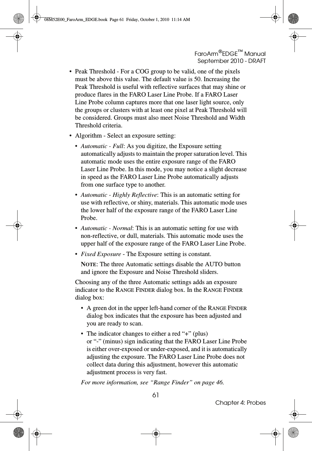 FaroArm®EDGE™ ManualSeptember 2010 - DRAFT61Chapter 4: Probes• Peak Threshold - For a COG group to be valid, one of the pixels must be above this value. The default value is 50. Increasing the Peak Threshold is useful with reflective surfaces that may shine or produce flares in the FARO Laser Line Probe. If a FARO Laser Line Probe column captures more that one laser light source, only the groups or clusters with at least one pixel at Peak Threshold will be considered. Groups must also meet Noise Threshold and Width Threshold criteria.• Algorithm - Select an exposure setting:•Automatic - Full: As you digitize, the Exposure setting automatically adjusts to maintain the proper saturation level. This automatic mode uses the entire exposure range of the FARO Laser Line Probe. In this mode, you may notice a slight decrease in speed as the FARO Laser Line Probe automatically adjusts from one surface type to another. •Automatic - Highly Reflective: This is an automatic setting for use with reflective, or shiny, materials. This automatic mode uses the lower half of the exposure range of the FARO Laser Line Probe. •Automatic - Normal: This is an automatic setting for use with non-reflective, or dull, materials. This automatic mode uses the upper half of the exposure range of the FARO Laser Line Probe.•Fixed Exposure - The Exposure setting is constant.NOTE: The three Automatic settings disable the AUTO button and ignore the Exposure and Noise Threshold sliders.Choosing any of the three Automatic settings adds an exposure indicator to the RANGE FINDER dialog box. In the RANGE FINDER dialog box:• A green dot in the upper left-hand corner of the RANGE FINDER dialog box indicates that the exposure has been adjusted and you are ready to scan. • The indicator changes to either a red “+” (plus)  or “-” (minus) sign indicating that the FARO Laser Line Probe is either over-exposed or under-exposed, and it is automatically adjusting the exposure. The FARO Laser Line Probe does not collect data during this adjustment, however this automatic adjustment process is very fast.For more information, see “Range Finder” on page 46.08M52E00_FaroArm_EDGE.book  Page 61  Friday, October 1, 2010  11:14 AM