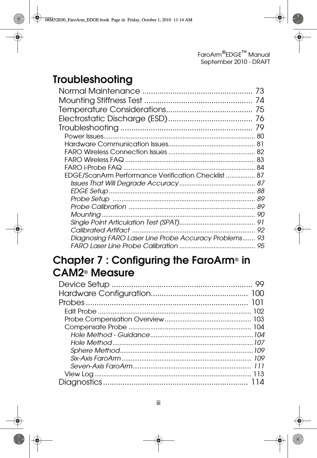 FaroArm®EDGE™ ManualSeptember 2010 - DRAFTiiiTroubleshootingNormal Maintenance ................................................... 73Mounting Stiffness Test .................................................. 74Temperature Considerations........................................ 75Electrostatic Discharge (ESD)....................................... 76Troubleshooting ............................................................. 79Power Issues.................................................................................... 80Hardware Communication Issues................................................ 81FARO Wireless Connection Issues ................................................ 82FARO Wireless FAQ ........................................................................ 83FARO i-Probe FAQ ......................................................................... 84EDGE/ScanArm Performance Verification Checklist ................ 87Issues That Will Degrade Accuracy .......................................... 87EDGE Setup ................................................................................. 88Probe Setup  ............................................................................... 89Probe Calibration  ...................................................................... 89Mounting ..................................................................................... 90Single Point Articulation Test (SPAT).......................................... 91Calibrated Artifact  .................................................................... 92Diagnosing FARO Laser Line Probe Accuracy Problems....... 93FARO Laser Line Probe Calibration .......................................... 95Chapter 7 : Configuring the FaroArm® in CAM2® MeasureDevice Setup ................................................................. 99Hardware Configuration............................................. 100Probes ........................................................................... 101Edit Probe ..................................................................................... 102Probe Compensation Overview ................................................ 103Compensate Probe .................................................................... 104Hole Method - Guidance.........................................................104Hole Method ..............................................................................107Sphere Method..........................................................................109Six-Axis FaroArm ........................................................................ 109Seven-Axis FaroArm.................................................................. 111View Log ....................................................................................... 113Diagnostics ................................................................... 11408M52E00_FaroArm_EDGE.book  Page iii  Friday, October 1, 2010  11:14 AM