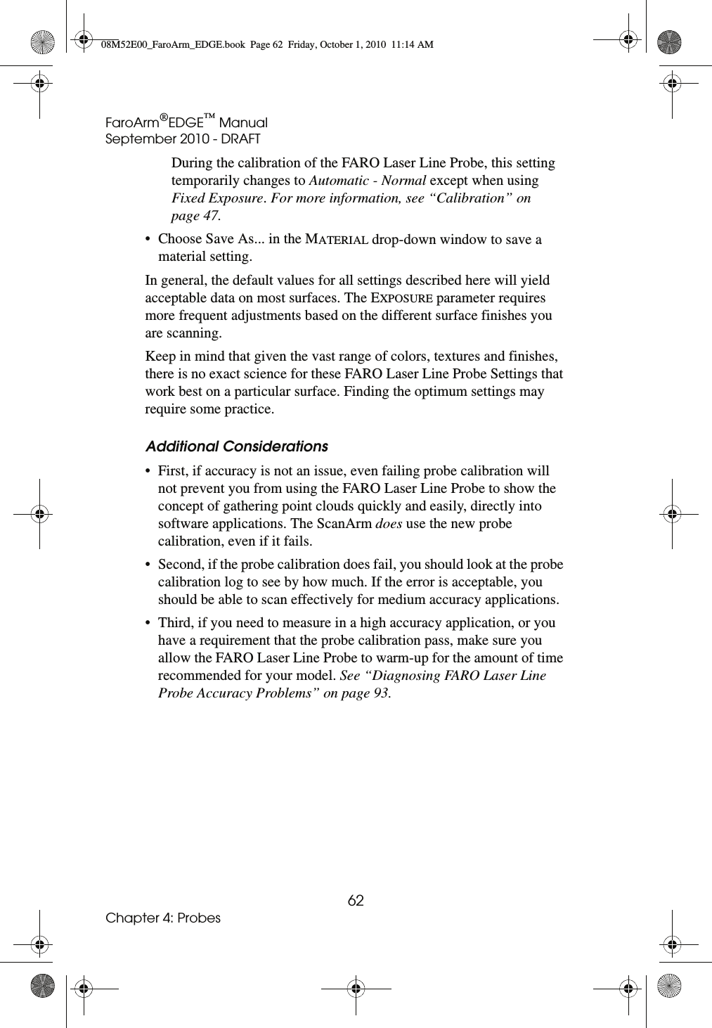 FaroArm®EDGE™ ManualSeptember 2010 - DRAFT62Chapter 4: ProbesDuring the calibration of the FARO Laser Line Probe, this setting temporarily changes to Automatic - Normal except when using Fixed Exposure. For more information, see “Calibration” on page 47.• Choose Save As... in the MATERIAL drop-down window to save a material setting.In general, the default values for all settings described here will yield acceptable data on most surfaces. The EXPOSURE parameter requires more frequent adjustments based on the different surface finishes you are scanning.Keep in mind that given the vast range of colors, textures and finishes, there is no exact science for these FARO Laser Line Probe Settings that work best on a particular surface. Finding the optimum settings may require some practice.Additional Considerations• First, if accuracy is not an issue, even failing probe calibration will not prevent you from using the FARO Laser Line Probe to show the concept of gathering point clouds quickly and easily, directly into software applications. The ScanArm does use the new probe calibration, even if it fails. • Second, if the probe calibration does fail, you should look at the probe calibration log to see by how much. If the error is acceptable, you should be able to scan effectively for medium accuracy applications. • Third, if you need to measure in a high accuracy application, or you have a requirement that the probe calibration pass, make sure you allow the FARO Laser Line Probe to warm-up for the amount of time recommended for your model. See “Diagnosing FARO Laser Line Probe Accuracy Problems” on page 93.08M52E00_FaroArm_EDGE.book  Page 62  Friday, October 1, 2010  11:14 AM