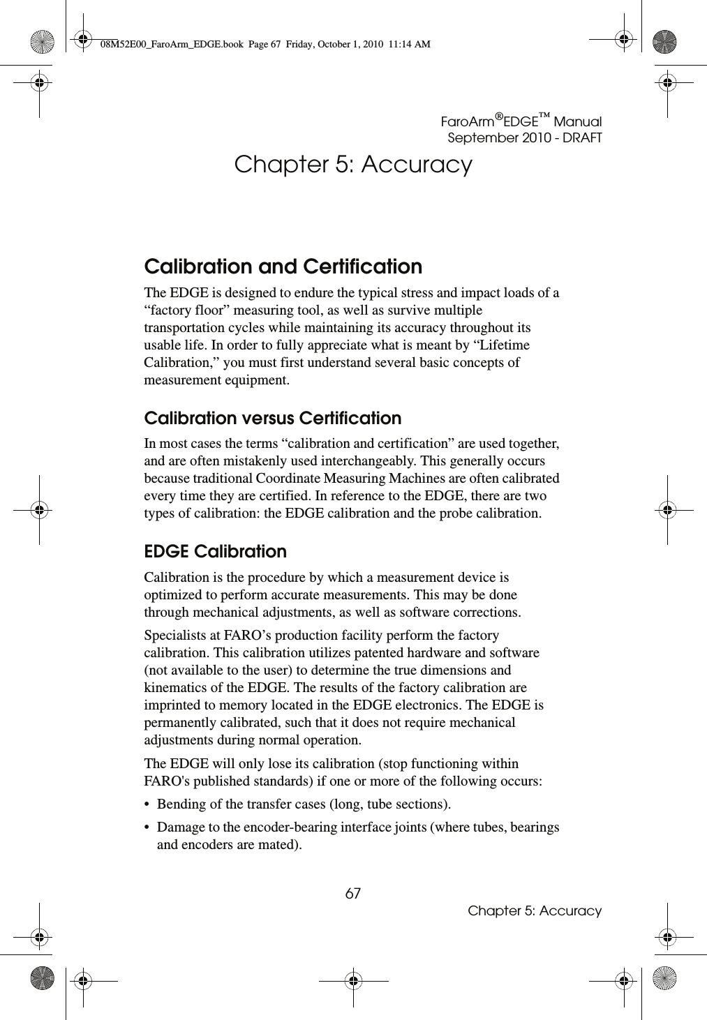 FaroArm®EDGE™ ManualSeptember 2010 - DRAFT67Chapter 5: AccuracyChapter 5: AccuracyCalibration and CertificationThe EDGE is designed to endure the typical stress and impact loads of a “factory floor” measuring tool, as well as survive multiple transportation cycles while maintaining its accuracy throughout its usable life. In order to fully appreciate what is meant by “Lifetime Calibration,” you must first understand several basic concepts of measurement equipment. Calibration versus CertificationIn most cases the terms “calibration and certification” are used together, and are often mistakenly used interchangeably. This generally occurs because traditional Coordinate Measuring Machines are often calibrated every time they are certified. In reference to the EDGE, there are two types of calibration: the EDGE calibration and the probe calibration. EDGE CalibrationCalibration is the procedure by which a measurement device is optimized to perform accurate measurements. This may be done through mechanical adjustments, as well as software corrections. Specialists at FARO’s production facility perform the factory calibration. This calibration utilizes patented hardware and software (not available to the user) to determine the true dimensions and kinematics of the EDGE. The results of the factory calibration are imprinted to memory located in the EDGE electronics. The EDGE is permanently calibrated, such that it does not require mechanical adjustments during normal operation. The EDGE will only lose its calibration (stop functioning within FARO&apos;s published standards) if one or more of the following occurs: • Bending of the transfer cases (long, tube sections). • Damage to the encoder-bearing interface joints (where tubes, bearings and encoders are mated). 08M52E00_FaroArm_EDGE.book  Page 67  Friday, October 1, 2010  11:14 AM