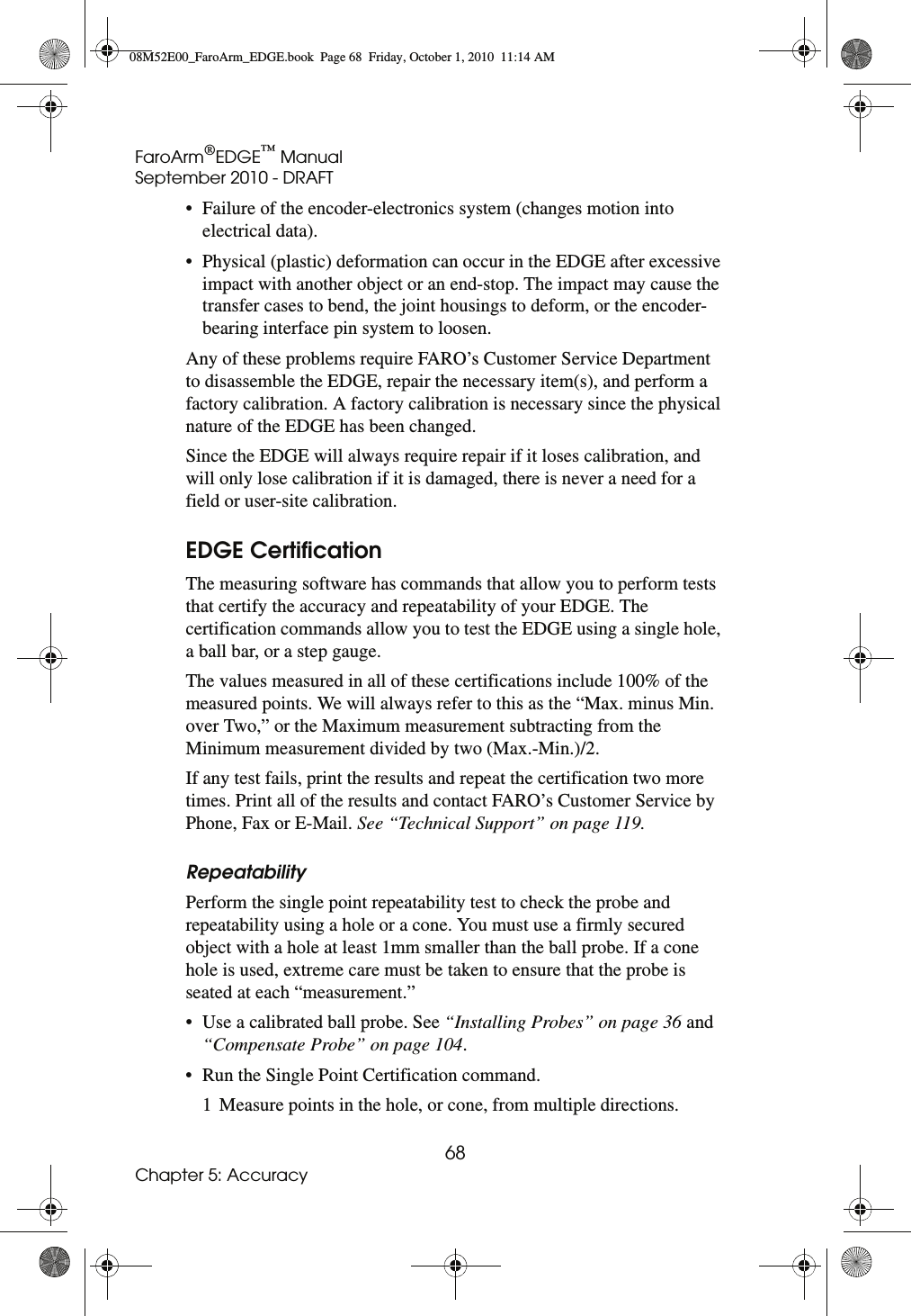 FaroArm®EDGE™ ManualSeptember 2010 - DRAFT68Chapter 5: Accuracy• Failure of the encoder-electronics system (changes motion into electrical data). • Physical (plastic) deformation can occur in the EDGE after excessive impact with another object or an end-stop. The impact may cause the transfer cases to bend, the joint housings to deform, or the encoder-bearing interface pin system to loosen. Any of these problems require FARO’s Customer Service Department to disassemble the EDGE, repair the necessary item(s), and perform a factory calibration. A factory calibration is necessary since the physical nature of the EDGE has been changed.Since the EDGE will always require repair if it loses calibration, and will only lose calibration if it is damaged, there is never a need for a field or user-site calibration.EDGE CertificationThe measuring software has commands that allow you to perform tests that certify the accuracy and repeatability of your EDGE. The certification commands allow you to test the EDGE using a single hole, a ball bar, or a step gauge. The values measured in all of these certifications include 100% of the measured points. We will always refer to this as the “Max. minus Min. over Two,” or the Maximum measurement subtracting from the Minimum measurement divided by two (Max.-Min.)/2. If any test fails, print the results and repeat the certification two more times. Print all of the results and contact FARO’s Customer Service by Phone, Fax or E-Mail. See “Technical Support” on page 119.RepeatabilityPerform the single point repeatability test to check the probe and repeatability using a hole or a cone. You must use a firmly secured object with a hole at least 1mm smaller than the ball probe. If a cone hole is used, extreme care must be taken to ensure that the probe is seated at each “measurement.”• Use a calibrated ball probe. See “Installing Probes” on page 36 and “Compensate Probe” on page 104.• Run the Single Point Certification command.1 Measure points in the hole, or cone, from multiple directions. 08M52E00_FaroArm_EDGE.book  Page 68  Friday, October 1, 2010  11:14 AM