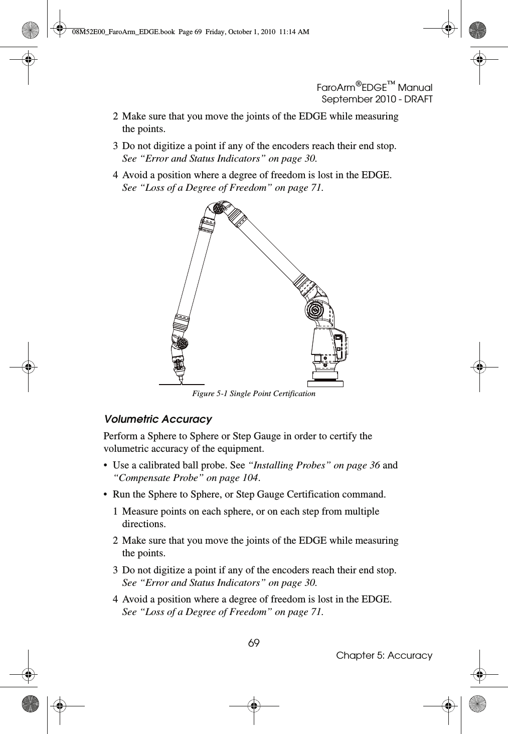 FaroArm®EDGE™ ManualSeptember 2010 - DRAFT69Chapter 5: Accuracy2 Make sure that you move the joints of the EDGE while measuring the points.3 Do not digitize a point if any of the encoders reach their end stop. See “Error and Status Indicators” on page 30.4 Avoid a position where a degree of freedom is lost in the EDGE. See “Loss of a Degree of Freedom” on page 71.Volumetric AccuracyPerform a Sphere to Sphere or Step Gauge in order to certify the volumetric accuracy of the equipment.• Use a calibrated ball probe. See “Installing Probes” on page 36 and “Compensate Probe” on page 104.• Run the Sphere to Sphere, or Step Gauge Certification command.1 Measure points on each sphere, or on each step from multiple directions. 2 Make sure that you move the joints of the EDGE while measuring the points.3 Do not digitize a point if any of the encoders reach their end stop. See “Error and Status Indicators” on page 30.4 Avoid a position where a degree of freedom is lost in the EDGE. See “Loss of a Degree of Freedom” on page 71.Figure 5-1 Single Point Certification08M52E00_FaroArm_EDGE.book  Page 69  Friday, October 1, 2010  11:14 AM