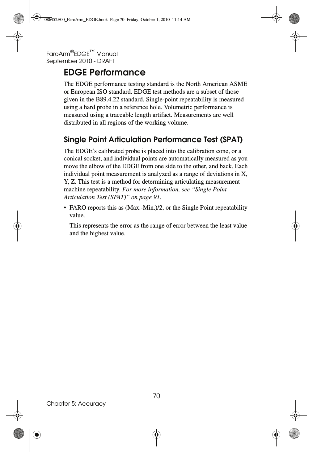 FaroArm®EDGE™ ManualSeptember 2010 - DRAFT70Chapter 5: AccuracyEDGE PerformanceThe EDGE performance testing standard is the North American ASME or European ISO standard. EDGE test methods are a subset of those given in the B89.4.22 standard. Single-point repeatability is measured using a hard probe in a reference hole. Volumetric performance is measured using a traceable length artifact. Measurements are well distributed in all regions of the working volume. Single Point Articulation Performance Test (SPAT)The EDGE’s calibrated probe is placed into the calibration cone, or a conical socket, and individual points are automatically measured as you move the elbow of the EDGE from one side to the other, and back. Each individual point measurement is analyzed as a range of deviations in X, Y, Z. This test is a method for determining articulating measurement machine repeatability. For more information, see “Single Point Articulation Test (SPAT)” on page 91.• FARO reports this as (Max.-Min.)/2, or the Single Point repeatability value.This represents the error as the range of error between the least value and the highest value. 08M52E00_FaroArm_EDGE.book  Page 70  Friday, October 1, 2010  11:14 AM