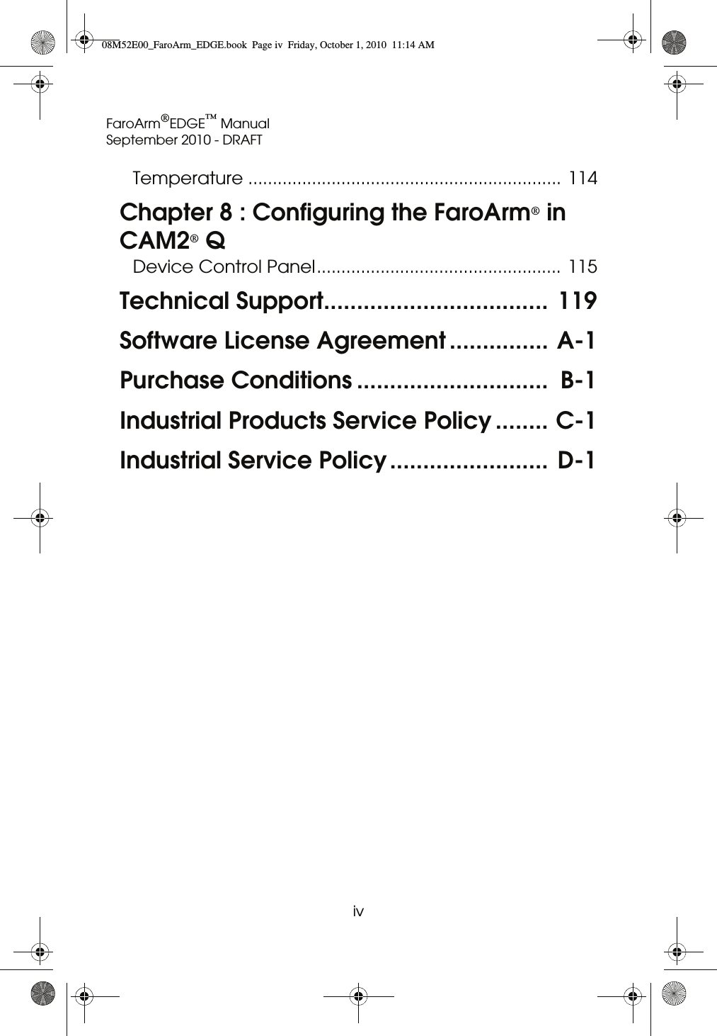 FaroArm®EDGE™ ManualSeptember 2010 - DRAFTiv Temperature ................................................................ 114Chapter 8 : Configuring the FaroArm® in CAM2® QDevice Control Panel.................................................. 115Technical Support..................................  119Software License Agreement ............... A-1Purchase Conditions .............................  B-1Industrial Products Service Policy ........ C-1Industrial Service Policy........................ D-108M52E00_FaroArm_EDGE.book  Page iv  Friday, October 1, 2010  11:14 AM