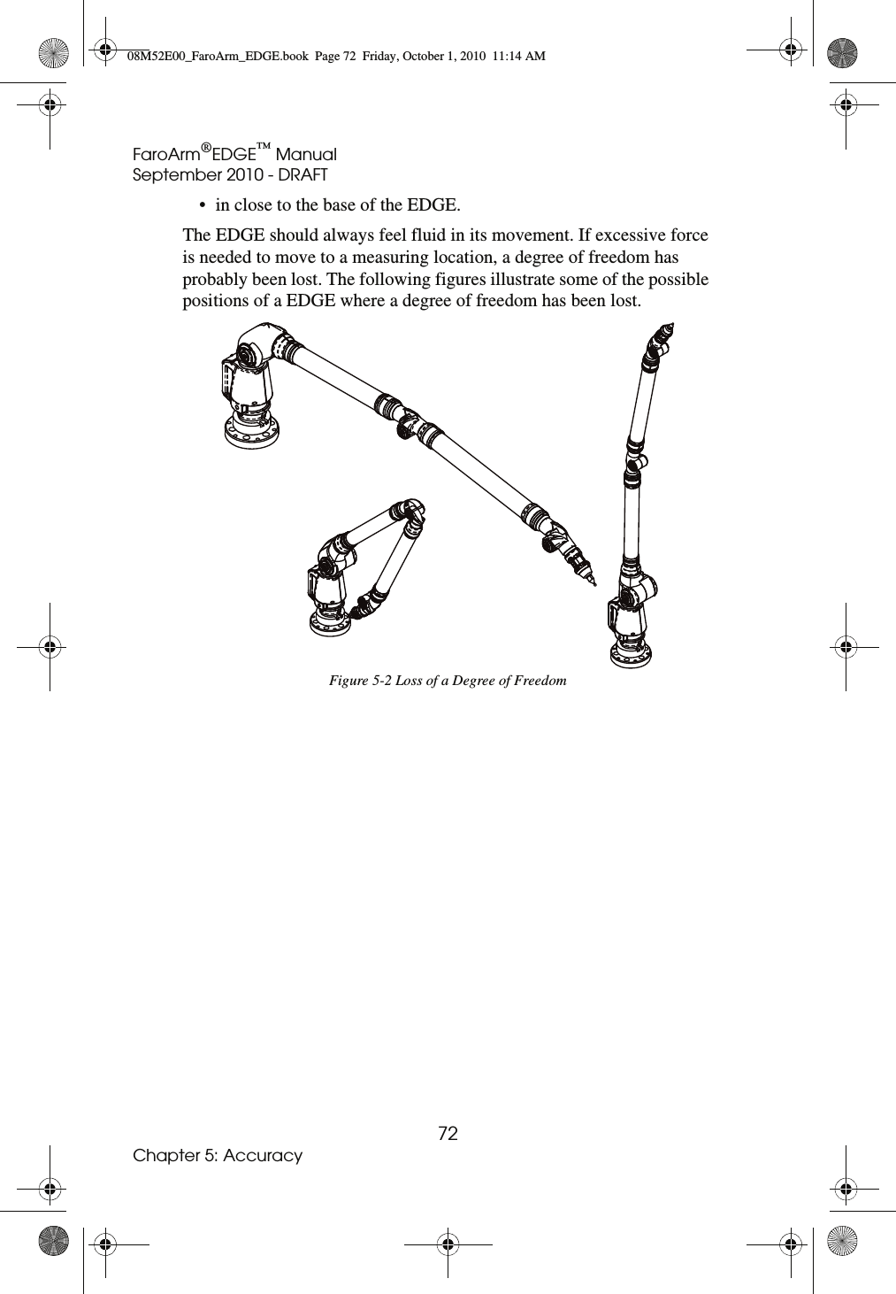 FaroArm®EDGE™ ManualSeptember 2010 - DRAFT72Chapter 5: Accuracy• in close to the base of the EDGE.The EDGE should always feel fluid in its movement. If excessive force is needed to move to a measuring location, a degree of freedom has probably been lost. The following figures illustrate some of the possible positions of a EDGE where a degree of freedom has been lost. Figure 5-2 Loss of a Degree of Freedom08M52E00_FaroArm_EDGE.book  Page 72  Friday, October 1, 2010  11:14 AM